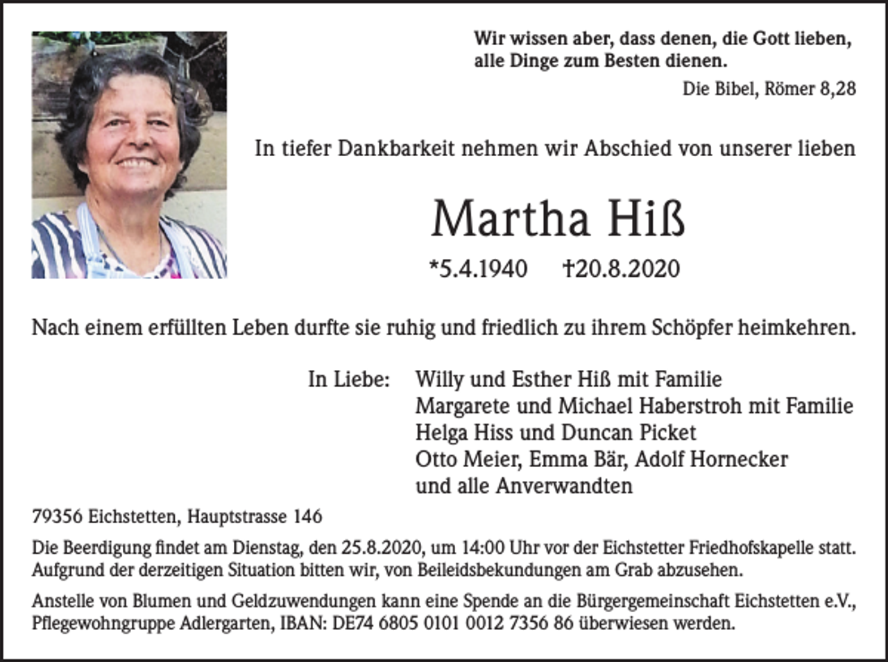 <p>Wir wissen aber, dass denen, die Gott lieben,<br />alle Dinge zum Besten dienen.<br />Die Bibel, Römer 8,28</p><p>In tiefer Dankbarkeit nehmen wir Abschied von unserer lieben</p><p>Martha Hiß<br />*5.4.1940</p><p>†20.8.2020</p><p>Nach einem erfüllten Leben durfte sie ruhig und friedlich zu ihrem Schöpfer heimkehren.<br />In Liebe:</p><p>Willy und Esther Hiß mit Familie<br />Margarete und Michael Haberstroh mit Familie<br />Helga Hiss und Duncan Picket<br />Otto Meier, Emma Bär, Adolf Hornecker<br />und alle Anverwandten</p><p>79356 Eichstetten, Hauptstrasse 146<br />Die Beerdigung findet am Dienstag, den 25.8.2020, um 14:00 Uhr vor der Eichstetter Friedhofskapelle statt.<br />Aufgrund der derzeitigen Situation bitten wir, von Beileidsbekundungen am Grab abzusehen.<br />Anstelle von Blumen und Geldzuwendungen kann eine Spende an die Bürgergemeinschaft Eichstetten e.V.,<br />Pflegewohngruppe Adlergarten, IBAN: DE74 6805 0101 0012 7356 86 überwiesen werden.</p>