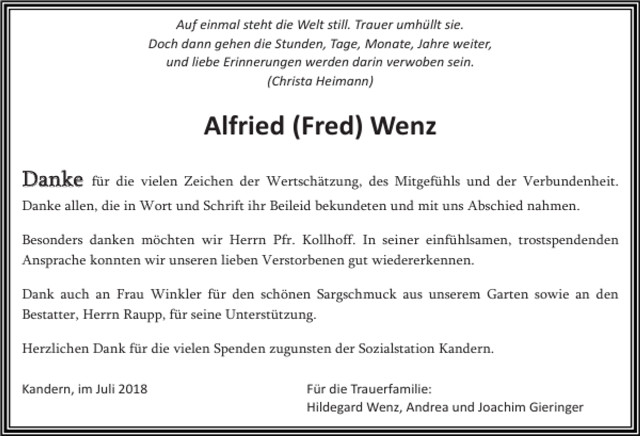 <p>Auf einmal steht die Welt still. Trauer umhüllt sie.<br />Doch dann gehen die Stunden, Tage, Monate, Jahre weiter,<br />und liebe Erinnerungen werden darin verwoben sein.<br />(Christa Heimann)</p><p>Alfried (Fred) Wenz<br />Danke</p><p>für die vielen Zeichen der Wertschätzung, des Mitgefühls und der Verbundenheit.</p><p>Danke allen, die in Wort und Schrift ihr Beileid bekundeten und mit uns Abschied nahmen.<br />Besonders danken möchten wir Herrn Pfr. Kollhoff. In seiner einfühlsamen, trostspendenden<br />Ansprache konnten wir unseren lieben Verstorbenen gut wiedererkennen.<br />Dank auch an Frau Winkler für den schönen Sargschmuck aus unserem Garten sowie an den<br />Bestatter, Herrn Raupp, für seine Unterstützung.<br />Herzlichen Dank für die vielen Spenden zugunsten der Sozialstation Kandern.<br />Kandern, im Juli 2018</p><p>Für die Trauerfamilie:<br />Hildegard Wenz, Andrea und Joachim Gieringer</p>
