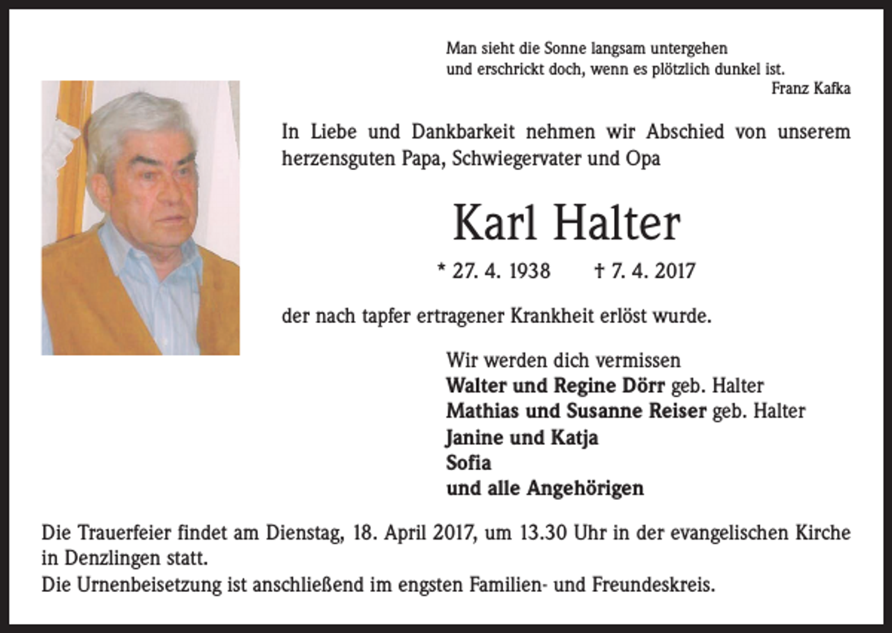 <p>Man sieht die Sonne langsam untergehen<br />und erschrickt doch, wenn es plötzlich dunkel ist.</p><p>Franz Kafka</p><p>In Liebe und Dankbarkeit nehmen wir Abschied von unserem<br />herzens­guten Papa, Schwiegervater und Opa</p><p>Karl Halter<br />* 27. 4. 1938 † 7. 4. 2017<br />der nach tapfer ertragener Krankheit erlöst wurde.<br />Wir werden dich vermissen<br />Walter und Regine Dörr geb. Halter<br />Mathias und Susanne Reiser geb. Halter<br />Janine und Katja<br />Sofia<br />und alle Angehörigen<br />Die Trauerfeier findet am Dienstag, 18. April 2017, um 13.30 Uhr in der evangelischen Kirche<br />in Denzlingen statt.<br />Die Urnenbeisetzung ist anschließend im engsten Familien- und Freundeskreis.</p>