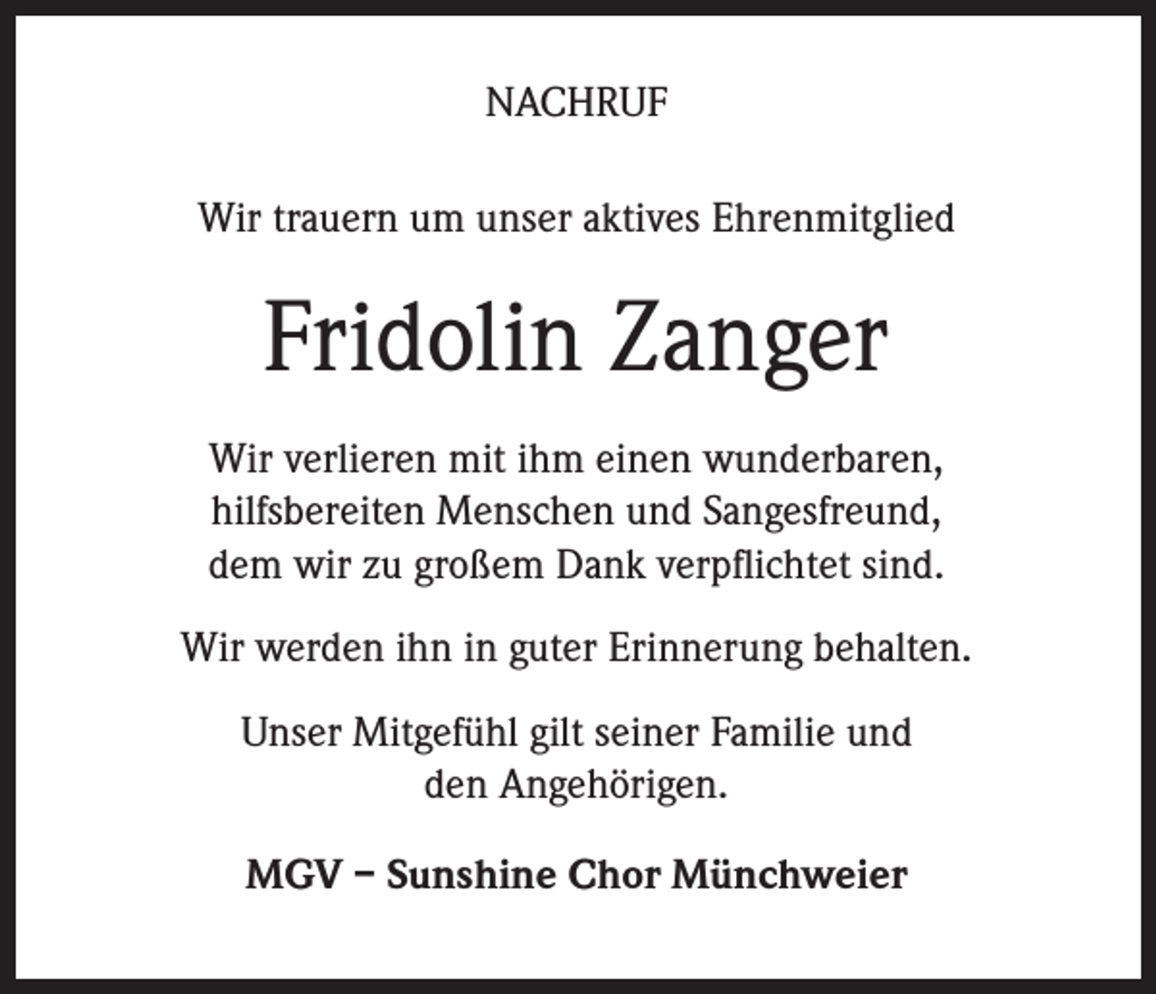 <p>NACHRUF<br />Wir trauern um unser aktives Ehrenmitglied</p><p>Fridolin Zanger<br />Wir verlieren mit ihm einen wunderbaren,<br />hilfsbereiten Menschen und Sangesfreund,<br />dem wir zu großem Dank verpflichtet sind.<br />Wir werden ihn in guter Erinnerung behalten.<br />Unser Mitgefühl gilt seiner Familie und<br />den Angehörigen.<br />MGV – Sunshine Chor Münchweier</p>