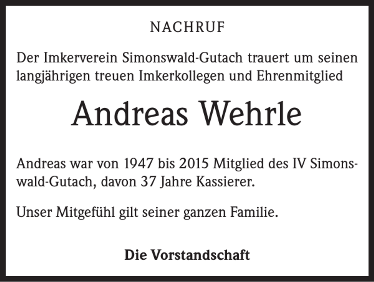 <p>NACHRUF<br />Der Imkerverein Simonswald-Gutach trauert um seinen<br />langjährigen treuen Imkerkollegen und Ehrenmitglied</p><p>Andreas Wehrle<br />Andreas war von 1947 bis 2015 Mitglied des IV Simonswald-Gutach, davon 37 Jahre Kassierer.<br />Unser Mitgefühl gilt seiner ganzen Familie.<br />Die Vorstandschaft</p>