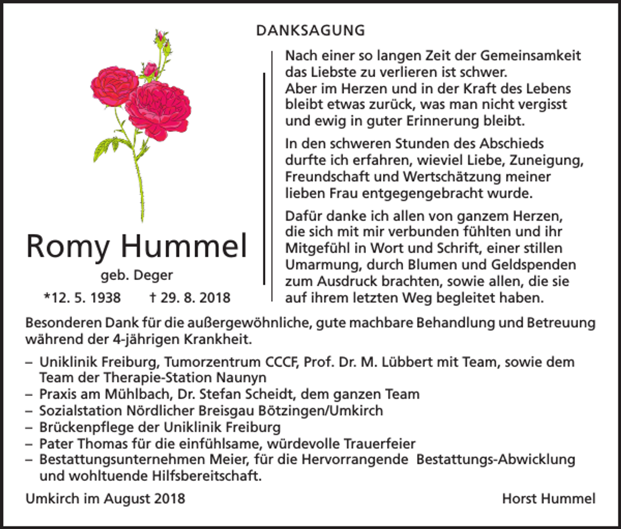 <p>DANKSAGUNG<br />Nach einer so langen Zeit der Gemeinsamkeit<br />das Liebste zu verlieren ist schwer.<br />Aber im Herzen und in der Kraft des Lebens<br />bleibt etwas zurück, was man nicht vergisst<br />und ewig in guter Erinnerung bleibt.<br />In den schweren Stunden des Abschieds<br />durfte ich erfahren, wieviel Liebe, Zuneigung,<br />Freundschaft und Wertschätzung meiner<br />lieben Frau entgegengebracht wurde.</p><p>Romy Hummel<br />geb. Deger<br />*12. 5. 1938 † 29. 8. 2018</p><p>Dafür danke ich allen von ganzem Herzen,<br />die sich mit mir verbunden fühlten und ihr<br />Mitgefühl in Wort und Schrift, einer stillen<br />Umarmung, durch Blumen und Geldspenden<br />zum Ausdruck brachten, sowie allen, die sie<br />auf ihrem letzten Weg begleitet haben.</p><p>Besonderen Dank für die außergewöhnliche, gute machbare Behandlung und ­Betreuung<br />während der 4-jährigen Krankheit.<br />– Uniklinik Freiburg, Tumorzentrum CCCF, Prof. Dr. M. Lübbert mit Team, sowie dem<br />Team der Therapie-Station Naunyn<br />– Praxis am Mühlbach, Dr. Stefan Scheidt, dem ganzen Team<br />– Sozialstation Nördlicher Breisgau Bötzingen/Umkirch<br />– Brückenpflege der Uniklinik Freiburg<br />– Pater Thomas für die einfühlsame, würdevolle Trauerfeier<br />– Bestattungsunternehmen Meier, für die Hervorrangende Bestattungs-Abwicklung<br />und wohltuende Hilfsbereitschaft.<br />Umkirch im August 2018</p><p>Horst Hummel</p>