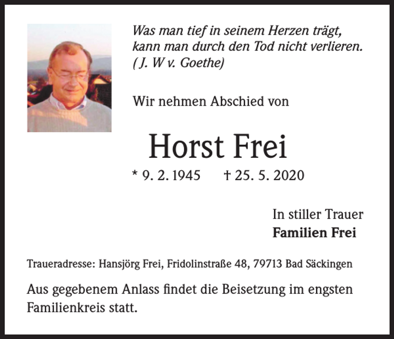 <p>Was man tief in seinem Herzen trägt,<br />kann man durch den Tod nicht verlieren.<br />( J. W v. Goethe)</p><p>Wir nehmen Abschied von</p><p>Horst Frei</p><p>* 9. 2. 1945</p><p>† 25. 5. 2020<br />In stiller Trauer<br />Familien Frei</p><p>Traueradresse: Hansjörg Frei, Fridolinstraße 48, 79713 Bad Säckingen</p><p>Aus gegebenem Anlass findet die Beisetzung im engsten<br />Familienkreis statt.</p>