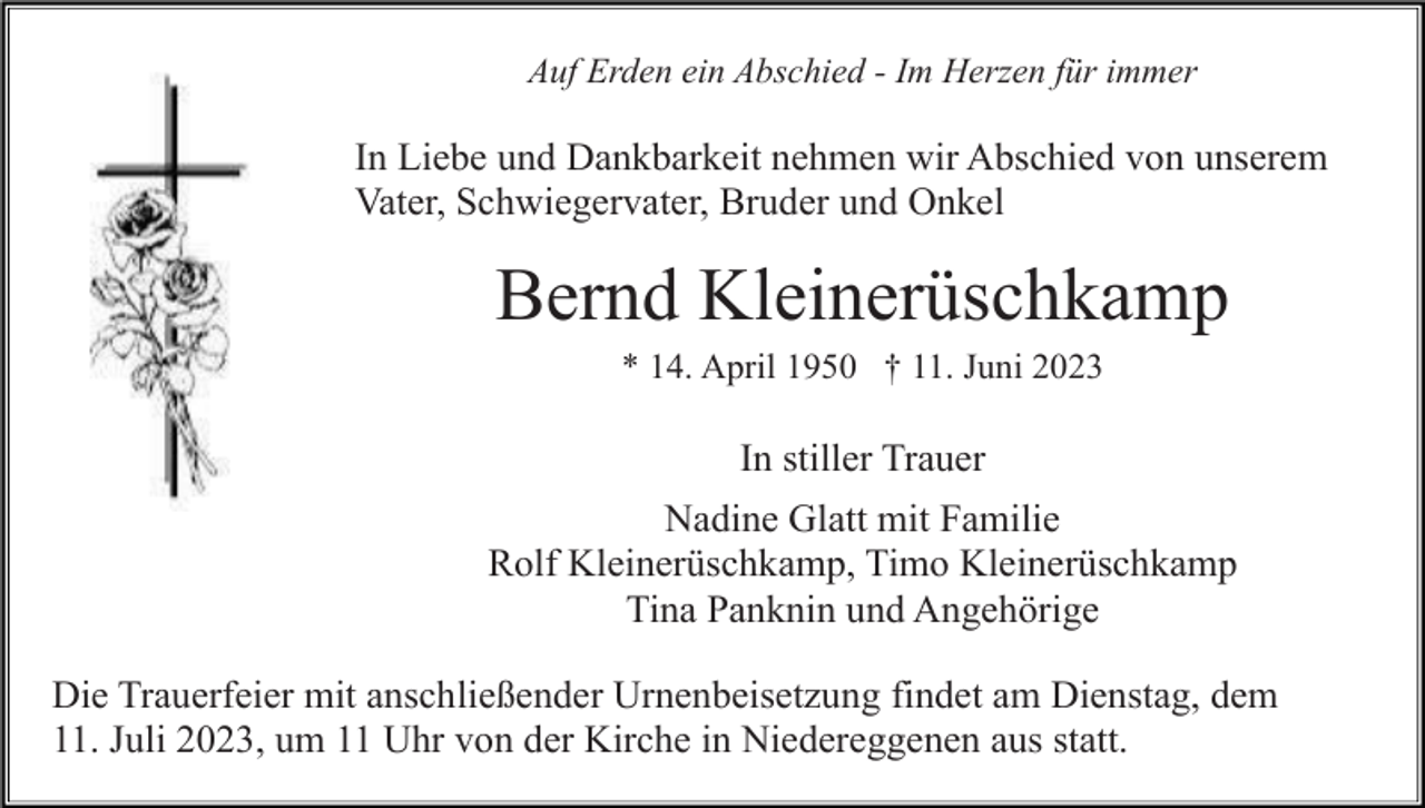 <p>Auf Erden ein Abschied - Im Herzen für immer</p><p>In Liebe und Dankbarkeit nehmen wir Abschied von unserem<br />Vater, Schwiegervater, Bruder und Onkel</p><p>Bernd Kleinerüschkamp<br />* 14. April 1950 † 11. Juni 2023</p><p>In stiller Trauer<br />Nadine Glatt mit Familie<br />Rolf Kleinerüschkamp, Timo Kleinerüschkamp<br />Tina Panknin und Angehörige<br />Die Trauerfeier mit anschließender Urnenbeisetzung findet am Dienstag, dem<br />11. Juli 2023, um 11 Uhr von der Kirche in Niedereggenen aus statt.</p>