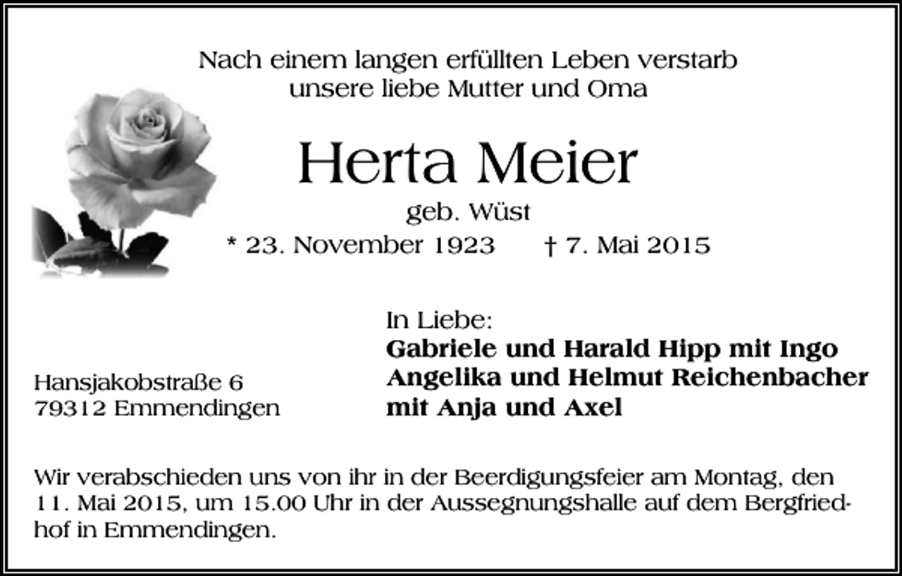 <p>Nach einem langen erfüllten Leben verstarb<br />unsere liebe Mutter und Oma</p><p>Herta Meier<br />geb. Wüst<br />* 23. November 1923<br />† 7. Mai 2015</p><p>Hansjakobstraße 6<br />79312 Emmendingen</p><p>In Liebe:<br />Gabriele und Harald Hipp mit Ingo<br />Angelika und Helmut Reichenbacher<br />mit Anja und Axel</p><p>Wir verabschieden uns von ihr in der Beerdigungsfeier am Montag, den<br />11. Mai 2015, um 15.00 Uhr in der Aussegnungshalle auf dem Bergfriedhof in Emmendingen.</p>