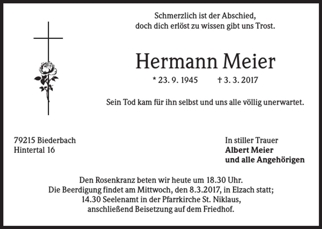<p>Schmerzlich ist der Abschied,<br />doch dich erlöst zu wissen gibt uns Trost.</p><p>Hermann Meier<br />* 23. 9. 1945</p><p>† 3. 3. 2017</p><p>Sein Tod kam für ihn selbst und uns alle völlig unerwartet.</p><p>79215 Biederbach<br />Hintertal 16</p><p>In stiller Trauer<br />Albert Meier<br />und alle Angehörigen</p><p>Den Rosenkranz beten wir heute um 18.30 Uhr.<br />Die Beerdigung findet am Mittwoch, den 8.3.2017, in Elzach statt;<br />14.30 Seelenamt in der Pfarrkirche St. Niklaus,<br />anschließend Beisetzung auf dem Friedhof.</p>
