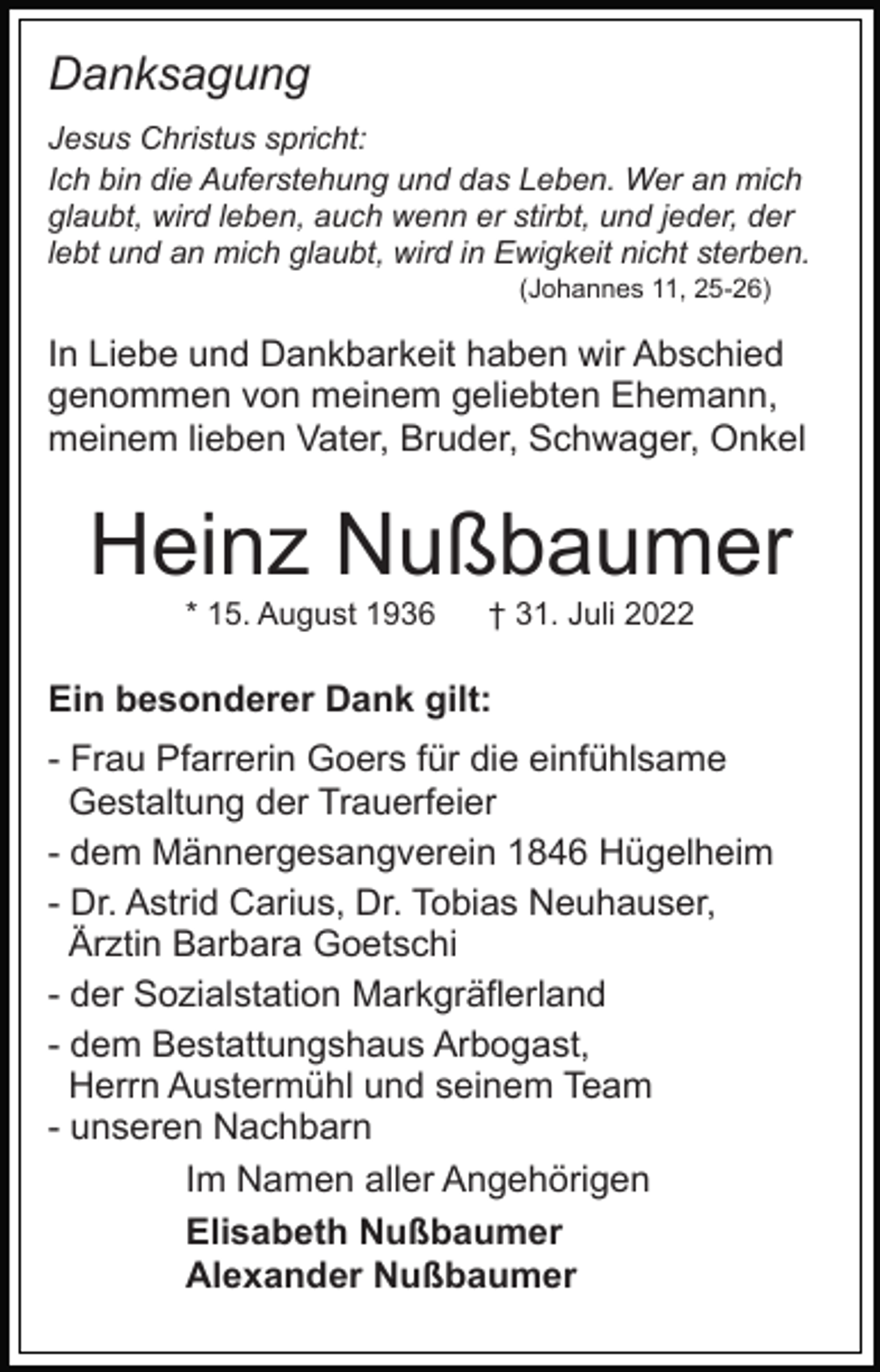 <p>Danksagung<br />Jesus Christus spricht:<br />Ich bin die Auferstehung und das Leben. Wer an mich<br />glaubt, wird leben, auch wenn er stirbt, und jeder, der<br />lebt und an mich glaubt, wird in Ewigkeit nicht sterben.<br />(Johannes 11, 25-26)</p><p>In Liebe und Dankbarkeit haben wir Abschied<br />genommen von meinem geliebten Ehemann,<br />meinem lieben Vater, Bruder, Schwager, Onkel</p><p>Heinz Nußbaumer<br />* 15. August 1936</p><p>† 31. Juli 2022</p><p>Ein besonderer Dank gilt:<br />- Frau Pfarrerin Goers für die einfühlsame<br />Gestaltung der Trauerfeier<br />- dem Männergesangverein 1846 Hügelheim<br />- Dr. Astrid Carius, Dr. Tobias Neuhauser,<br />Ärztin Barbara Goetschi<br />- der Sozialstation Markgräflerland<br />- dem Bestattungshaus Arbogast,<br />Herrn Austermühl und seinem Team<br />- unseren Nachbarn<br />Im Namen aller Angehörigen<br />Elisabeth Nußbaumer<br />Alexander Nußbaumer</p>