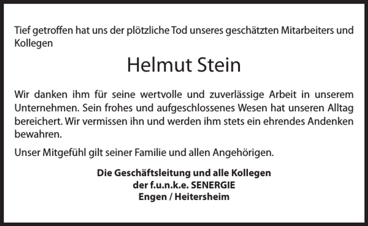 <p>Tief getroffen hat uns der plötzliche Tod unseres geschätzten Mitarbeiters und<br />Kollegen</p><p>Helmut Stein<br />Wir danken ihm für seine wertvolle und zuverlässige Arbeit in unserem<br />Unternehmen. Sein frohes und aufgeschlossenes Wesen hat unseren Alltag<br />bereichert. Wir vermissen ihn und werden ihm stets ein ehrendes Andenken<br />bewahren.<br />Unser Mitgefühl gilt seiner Familie und allen Angehörigen.<br />Die Geschäftsleitung und alle Kollegen<br />der f.u.n.k.e. SENERGIE<br />Engen / Heitersheim</p>