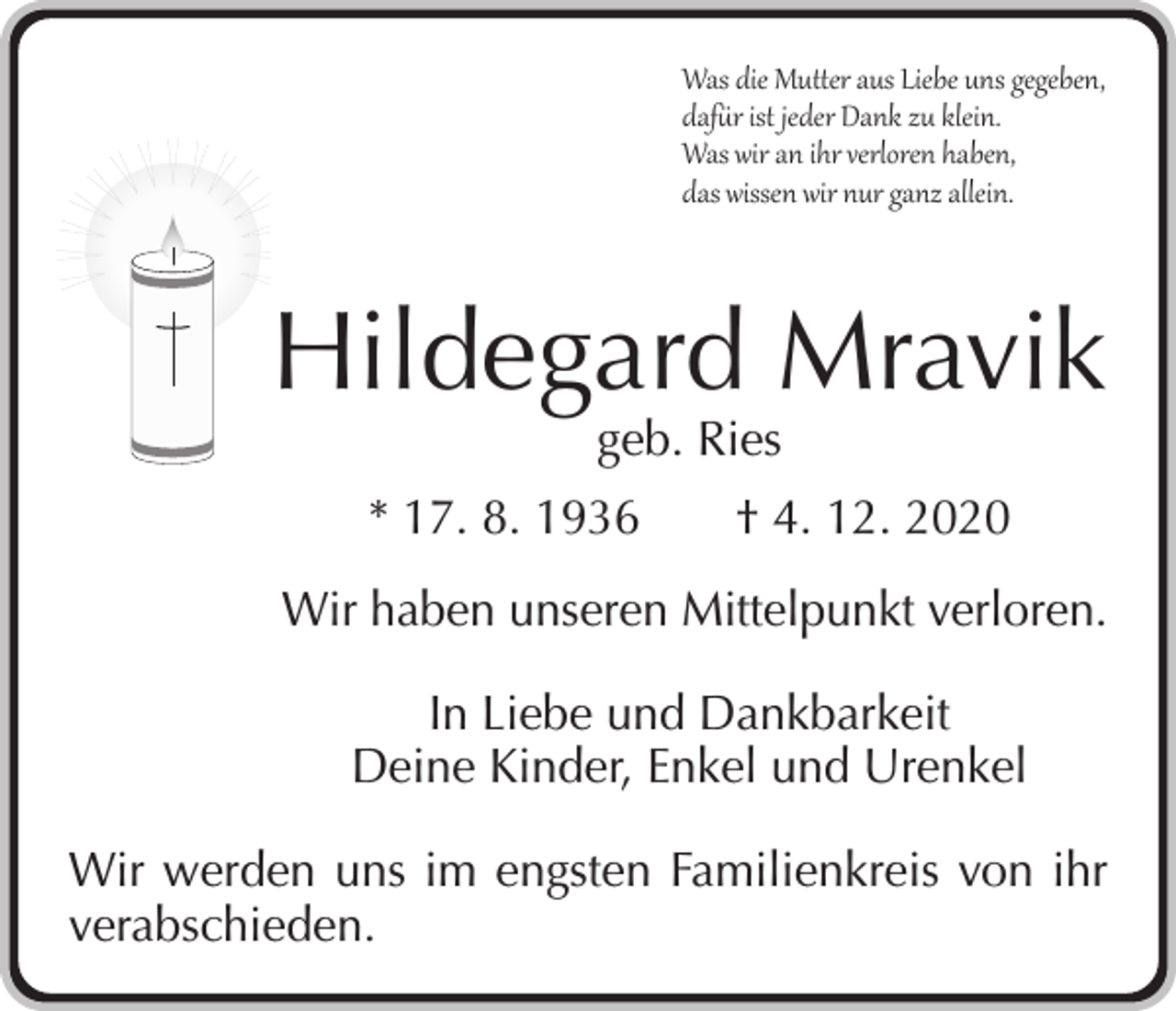 <p>Was die Mutter aus Liebe uns gegeben,<br />dafür ist jeder Dank zu klein.<br />Was wir an ihr verloren haben,<br />das wissen wir nur ganz allein.</p><p>Hildegard Mravik<br />geb. Ries</p><p>* 17. 8. 1936 † 4. 12. 2020<br />Wir haben unseren Mittelpunkt verloren.<br />In Liebe und Dankbarkeit<br />Deine Kinder, Enkel und Urenkel<br />Wir werden uns im engsten Familienkreis von ihr<br />verabschieden.</p>