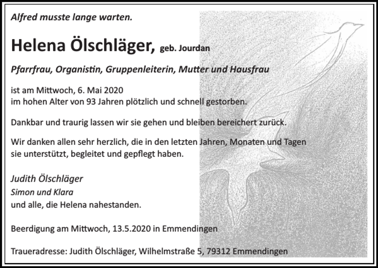 <p>Alfred musste lange warten.</p><p>Helena Ölschläger, geb. Jourdan<br />Pfarrfrau, Organis�n, Gruppenleiterin, Mu�er und Hausfrau<br />ist am Mi�woch, 6. Mai 2020<br />im hohen Alter von 93 Jahren plötzlich und schnell gestorben.<br />Dankbar und traurig lassen wir sie gehen und bleiben bereichert zurück.<br />Wir danken allen sehr herzlich, die in den letzten Jahren, Monaten und Tagen<br />sie unterstützt, begleitet und gepﬂegt haben.</p><p>Judith Ölschläger<br />Simon und Klara<br />und alle, die Helena nahestanden.<br />Beerdigung am Mi�woch, 13.5.2020 in Emmendingen<br />Traueradresse: Judith Ölschläger, Wilhelmstraße 5, 79312 Emmendingen</p>