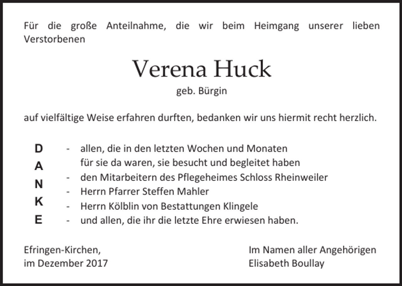 <p>Für die große Anteilnahme, die wir beim Heimgang unserer lieben<br />Verstorbenen</p><p>Verena Huck<br />geb. Bürgin</p><p>auf vielfältige Weise erfahren durften, bedanken wir uns hiermit recht herzlich.</p><p>D<br />A<br />N<br />K<br />E</p><p>- allen, die in den letzten Wochen und Monaten<br />für sie da waren, sie besucht und begleitet haben<br />- den Mitarbeitern des Pflegeheimes Schloss Rheinweiler<br />- Herrn Pfarrer Steffen Mahler<br />- Herrn Kölblin von Bestattungen Klingele<br />- und allen, die ihr die letzte Ehre erwiesen haben.</p><p>Efringen-Kirchen,<br />im Dezember 2017</p><p>Im Namen aller Angehörigen<br />Elisabeth Boullay</p>