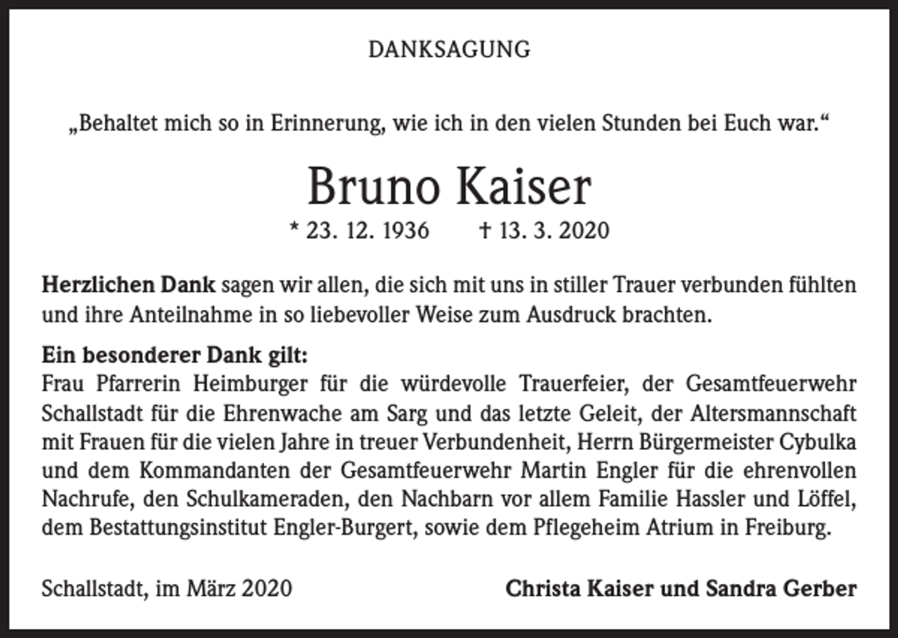 <p>DANKSAGUNG<br />„Behaltet mich so in Erinnerung, wie ich in den vielen Stunden bei Euch war.“</p><p>Bruno Kaiser</p><p>* 23. 12. 1936 † 13. 3. 2020<br />Herzlichen Dank sagen wir allen, die sich mit uns in stiller Trauer verbunden fühlten<br />und ihre Anteilnahme in so liebevoller Weise zum Ausdruck brachten.<br />Ein besonderer Dank gilt:<br />Frau Pfarrerin Heimburger für die würdevolle Trauerfeier, der Gesamtfeuerwehr<br />Schallstadt für die Ehrenwache am Sarg und das letzte Geleit, der Altersmannschaft<br />mit Frauen für die vielen Jahre in treuer Verbundenheit, Herrn Bürgermeister Cybulka<br />und dem Kommandanten der Gesamtfeuerwehr Martin Engler für die ehrenvollen<br />Nachrufe, den Schulkameraden, den Nachbarn vor allem Familie Hassler und Löffel,<br />dem Bestattungsinstitut Engler-Burgert, sowie dem Pflegeheim Atrium in Freiburg.<br />Schallstadt, im März 2020</p><p>Christa Kaiser und Sandra Gerber</p>