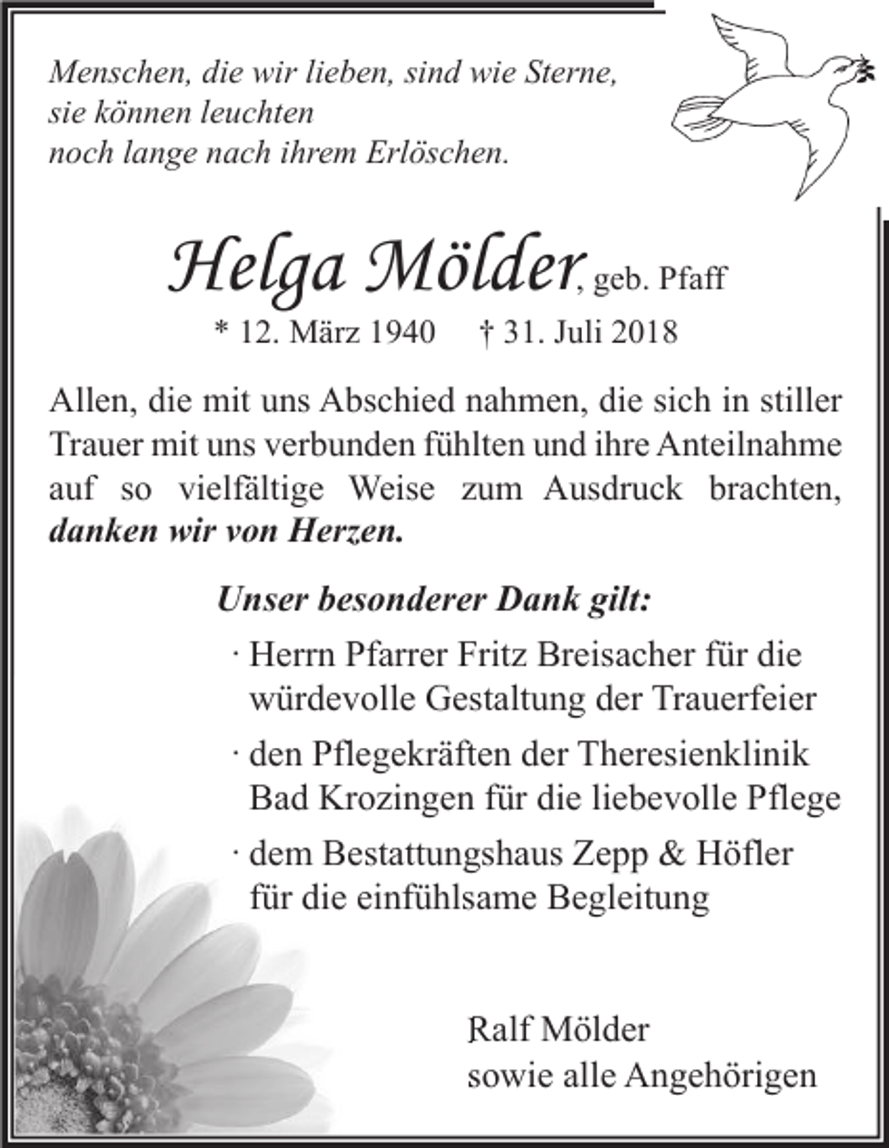 <p>Menschen, die wir lieben, sind wie Sterne,<br />sie können leuchten<br />noch lange nach ihrem Erlöschen.</p><p>Helga Mölder</p><p>, geb. Pfaff</p><p>* 12. März 1940</p><p>† 31. Juli 2018</p><p>Allen, die mit uns Abschied nahmen, die sich in stiller<br />Trauer mit uns verbunden fühlten und ihre Anteilnahme<br />auf so vielfältige Weise zum Ausdruck brachten,<br />danken wir von Herzen.</p><p>Unser besonderer Dank gilt:<br />· Herrn Pfarrer Fritz Breisacher für die<br />würdevolle Gestaltung der Trauerfeier<br />· den Pflegekräften der Theresienklinik<br />Bad Krozingen für die liebevolle Pflege<br />· dem Bestattungshaus Zepp &amp; Höfler<br />für die einfühlsame Begleitung</p><p>Ralf Mölder<br />sowie alle Angehörigen</p>