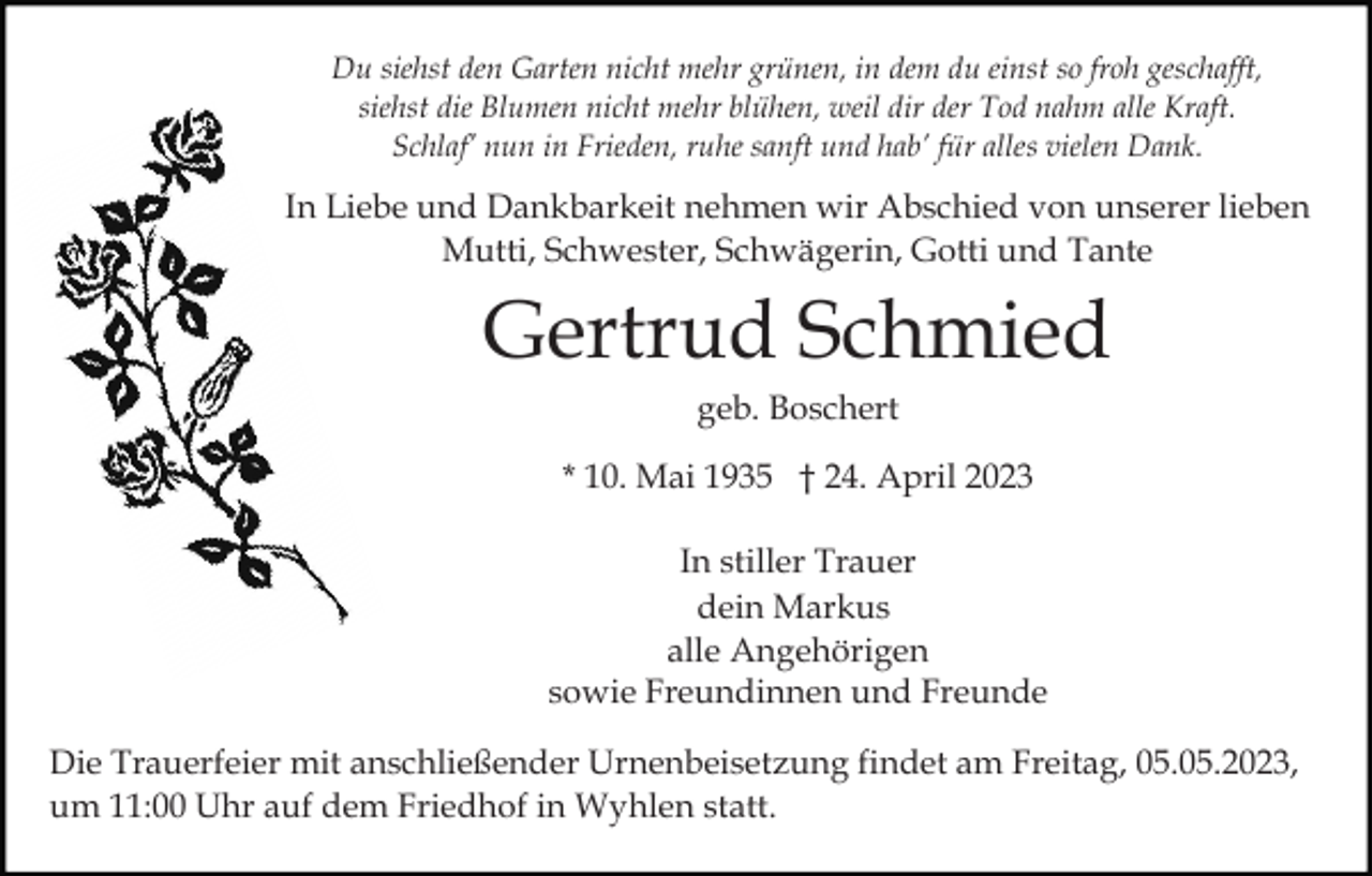 <p>Du siehst den Garten nicht mehr grünen, in dem du einst so froh geschafft,<br />siehst die Blumen nicht mehr blühen, weil dir der Tod nahm alle Kraft.<br />Schlaf’ nun in Frieden, ruhe sanft und hab’ für alles vielen Dank.</p><p>In Liebe und Dankbarkeit nehmen wir Abschied von unserer lieben<br />Mutti, Schwester, Schwägerin, Gotti und Tante</p><p>Gertrud Schmied<br />geb. Boschert<br />* 10. Mai 1935 † 24. April 2023<br />In stiller Trauer<br />dein Markus<br />alle Angehörigen<br />sowie Freundinnen und Freunde<br />Die Trauerfeier mit anschließender Urnenbeisetzung findet am Freitag, 05.05.2023,<br />um 11:00 Uhr auf dem Friedhof in Wyhlen statt.</p>