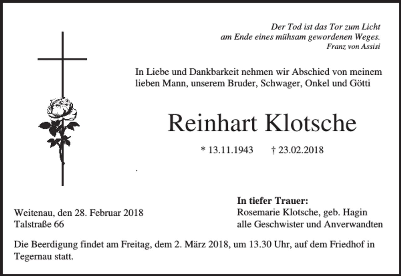 <p>Der Tod ist das Tor zum Licht<br />am Ende eines mühsam gewordenen Weges.<br />Franz von Assisi</p><p>In Liebe und Dankbarkeit nehmen wir Abschied von meinem<br />lieben Mann, unserem Bruder, Schwager, Onkel und Götti</p><p>Reinhart Klotsche<br />* 13.11.1943</p><p>† 23.02.2018</p><p>.</p><p>Weitenau, den 28. Februar 2018<br />Talstraße 66</p><p>In tiefer Trauer:<br />Rosemarie Klotsche, geb. Hagin<br />alle Geschwister und Anverwandten</p><p>Die Beerdigung findet am Freitag, dem 2. März 2018, um 13.30 Uhr, auf dem Friedhof in<br />Tegernau statt.</p>
