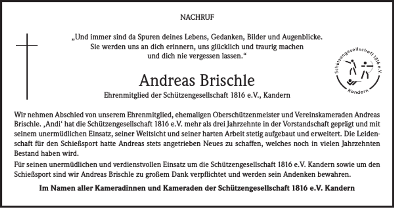 <p>NACHRUF<br />„Und immer sind da Spuren deines Lebens, Gedanken, Bilder und Augenblicke.<br />Sie werden uns an dich erinnern, uns glücklich und traurig machen<br />und dich nie vergessen lassen.“</p><p>Andreas Brischle<br />Ehrenmitglied der Schützengesellschaft 1816 e.V., Kandern<br />Wir nehmen Abschied von unserem Ehrenmitglied, ehemaligen Oberschützenmeister und Vereinskameraden Andreas<br />Brischle. ‚Andi‘ hat die Schützengesellschaft 1816 e.V. mehr als drei Jahrzehnte in der Vorstandschaft geprägt und mit<br />seinem unermüdlichen Einsatz, seiner Weitsicht und seiner harten Arbeit stetig aufgebaut und erweitert. Die Leidenschaft für den Schießsport hatte Andreas stets angetrieben Neues zu schaffen, welches noch in vielen Jahrzehnten<br />Bestand haben wird.<br />Für seinen unermüdlichen und verdienstvollen Einsatz um die Schützengesellschaft 1816 e.V. Kandern sowie um den<br />Schießsport sind wir Andreas Brischle zu großem Dank verpflichtet und werden sein Andenken bewahren.<br />Im Namen aller Kameradinnen und Kameraden der Schützengesellschaft 1816 e.V. Kandern</p>