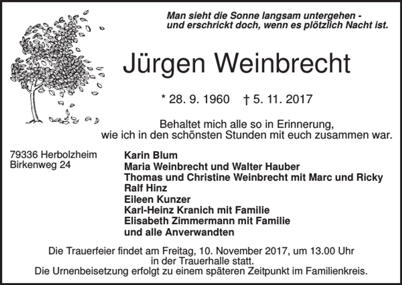 <p>Man sieht die Sonne langsam untergehen und erschrickt doch, wenn es plötzlich Nacht ist.</p><p>Jürgen Weinbrecht<br />* 28. 9. 1960</p><p>† 5. 11. 2017</p><p>Behaltet mich alle so in Erinnerung,<br />wie ich in den schönsten Stunden mit euch zusammen war.<br />79336 Herbolzheim<br />Birkenweg 24</p><p>Karin Blum<br />Maria Weinbrecht und Walter Hauber<br />Thomas und Christine Weinbrecht mit Marc und Ricky<br />Ralf Hinz<br />Eileen Kunzer<br />Karl-Heinz Kranich mit Familie<br />Elisabeth Zimmermann mit Familie<br />und alle Anverwandten</p><p>Die Trauerfeier findet am Freitag, 10. November 2017, um 13.00 Uhr<br />in der Trauerhalle statt.<br />Die Urnenbeisetzung erfolgt zu einem späteren Zeitpunkt im Familienkreis.</p>