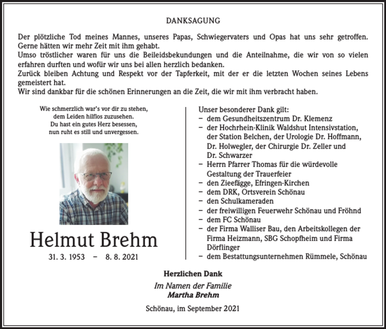 <p>DANKSAGUNG<br />Der plötzliche Tod meines Mannes, unseres Papas, Schwiegervaters und Opas hat uns sehr getroffen.<br />Gerne hätten wir mehr Zeit mit ihm gehabt.<br />Umso tröstlicher waren für uns die Beileidsbekundungen und die Anteilnahme, die wir von so vielen<br />­erfahren durften und wofür wir uns bei allen herzlich bedanken.<br />Zurück bleiben Achtung und Respekt vor der Tapferkeit, mit der er die letzten Wochen seines Lebens­<br />gemeistert hat.<br />Wir sind dankbar für die schönen Erinnerungen an die Zeit, die wir mit ihm verbracht haben.<br />Wie schmerzlich war’s vor dir zu stehen,<br />dem Leiden hilflos zuzusehen.<br />Du hast ein gutes Herz besessen,<br />nun ruht es still und unvergessen.</p><p>Helmut Brehm<br />31. 3. 1953 – 8. 8. 2021</p><p>Unser besonderer Dank gilt:<br />– dem Gesundheitszentrum Dr. Klemenz<br />– der Hochrhein-Klinik Waldshut Intensivstation,<br />der Station Belchen, der Urologie Dr. Hoffmann,<br />Dr. Holwegler, der Chirurgie Dr. Zeller und<br />Dr. Schwarzer<br />– Herrn Pfarrer Thomas für die würdevolle<br />Gestaltung der Trauerfeier<br />– den Zieefägge, Efringen-Kirchen<br />– dem DRK, Ortsverein Schönau<br />– den Schulkameraden<br />– der freiwilligen Feuerwehr Schönau und Fröhnd<br />– dem FC Schönau<br />– der Firma Walliser Bau, den Arbeitskollegen der<br />Firma Heizmann, SBG Schopfheim und Firma<br />Dörflinger<br />– dem Bestattungsunternehmen Rümmele, Schönau</p><p>Herzlichen Dank<br />Im Namen der Familie<br />Martha Brehm<br />Schönau, im September 2021</p>