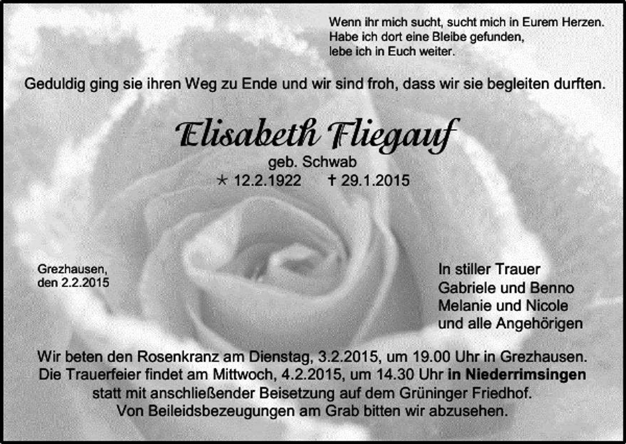 <p>Wenn ihr mich sucht, sucht mich in Eurem Herzen.<br />Habe ich dort eine Bleibe gefunden,<br />lebe ich in Euch weiter.</p><p>Geduldig ging sie ihren Weg zu Ende und wir sind froh, dass wir sie begleiten durften.</p><p>geb. Schwab<br /> 12.2.1922<br /> 29.1.2015</p><p>Grezhausen,<br />den 2.2.2015</p><p>In stiller Trauer<br />Gabriele und Benno<br />Melanie und Nicole<br />und alle Angehörigen</p><p>Wir beten den Rosenkranz am Dienstag, 3.2.2015, um 19.00 Uhr in Grezhausen.<br />Die Trauerfeier findet am Mittwoch, 4.2.2015, um 14.30 Uhr in Niederrimsingen<br />statt mit anschließender Beisetzung auf dem Grüninger Friedhof.<br />Von Beileidsbezeugungen am Grab bitten wir abzusehen.</p>