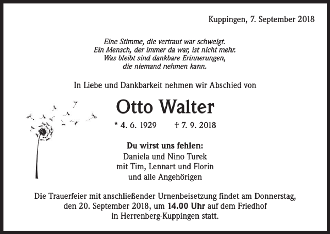 <p>Kuppingen, 7. September 2018<br />Eine Stimme, die vertraut war schweigt.<br />Ein Mensch, der immer da war, ist nicht mehr.<br />Was bleibt sind dankbare Erinnerungen,<br />die niemand nehmen kann.</p><p>In Liebe und Dankbarkeit nehmen wir Abschied von</p><p>Otto Walter<br />* 4. 6. 1929 † 7. 9. 2018<br />Du wirst uns fehlen:<br />Daniela und Nino Turek<br />mit Tim, Lennart und Florin<br />und alle Angehörigen<br />Die Trauerfeier mit anschließender Urnenbeisetzung findet am Donnerstag,<br />den 20. September 2018, um 14.00 Uhr auf dem Friedhof<br />in Herrenberg-Kuppingen statt.</p>