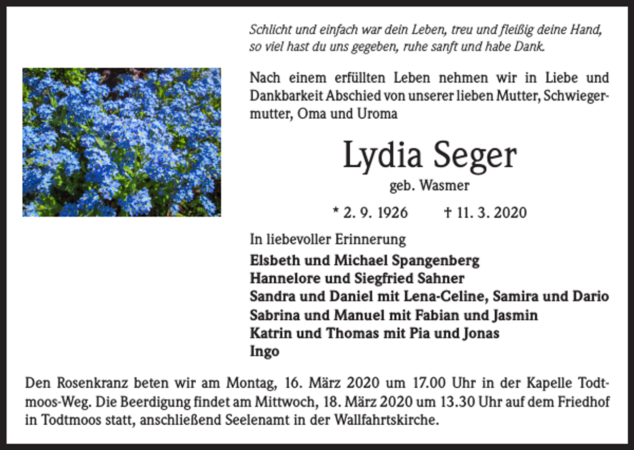 <p>Schlicht und einfach war dein Leben, treu und fleißig deine Hand,<br />so viel hast du uns gegeben, ruhe sanft und habe Dank.</p><p>Nach einem erfüllten Leben nehmen wir in Liebe und<br />­Dankbarkeit ­A bschied von unserer lieben Mutter, Schwieger­<br />mutter, Oma und Uroma</p><p>Lydia Seger<br />geb. Wasmer</p><p>* 2. 9. 1926</p><p>† 11. 3. 2020</p><p>In liebevoller Erinnerung<br />Elsbeth und Michael Spangenberg<br />Hannelore und Siegfried Sahner<br />Sandra und Daniel mit Lena-Celine, Samira und Dario<br />Sabrina und Manuel mit Fabian und Jasmin<br />Katrin und Thomas mit Pia und Jonas<br />Ingo<br />Den Rosenkranz beten wir am Montag, 16. März 2020 um 17.00 Uhr in der Kapelle Todt­<br />moos-Weg. Die Beerdigung findet am Mittwoch, 18. März 2020 um 13.30 Uhr auf dem Friedhof<br />in Todtmoos statt, anschließend Seelenamt in der Wallfahrtskirche.</p>