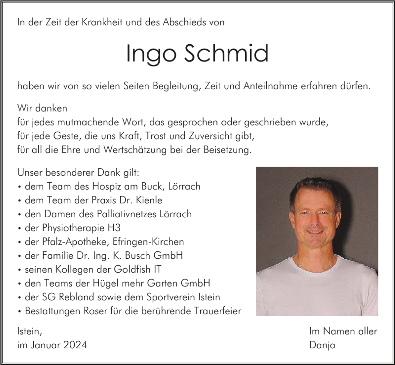<p>In der Zeit der Krankheit und des Abschieds von</p><p>Ingo Schmid<br />haben wir von so vielen Seiten Begleitung, Zeit und Anteilnahme erfahren dürfen.<br />Wir danken<br />für jedes mutmachende Wort, das gesprochen oder geschrieben wurde,<br />für jede Geste, die uns Kraft, Trost und Zuversicht gibt,<br />für all die Ehre und Wertschätzung bei der Beisetzung.<br />Unser besonderer Dank gilt:<br />• dem Team des Hospiz am Buck, Lörrach<br />• dem Team der Praxis Dr. Kienle<br />• den Damen des Palliativnetzes Lörrach<br />• der Physiotherapie H3<br />• der Pfalz-Apotheke, Efringen-Kirchen<br />• der Familie Dr. Ing. K. Busch GmbH<br />• seinen Kollegen der Goldfish IT<br />• den Teams der Hügel mehr Garten GmbH<br />• der SG Rebland sowie dem Sportverein Istein<br />• Bestattungen Roser für die berührende Trauerfeier<br />Istein,<br />im Januar 2024</p><p>Im Namen aller<br />Danja</p>