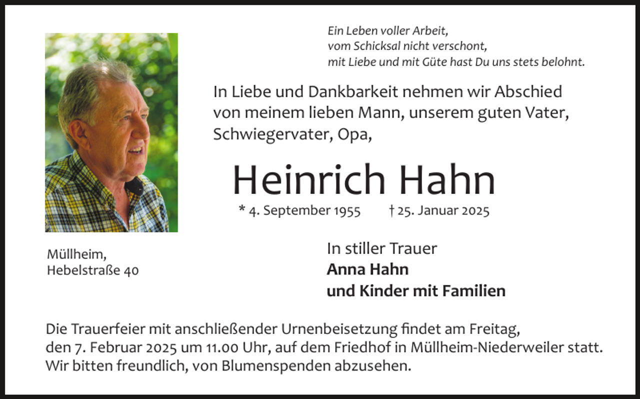 <p>Ein Leben voller Arbeit,<br />vom Schicksal nicht verschont,<br />mit Liebe und mit Güte hast Du uns stets belohnt.</p><p>In Liebe und Dankbarkeit nehmen wir Abschied<br />von meinem lieben Mann, unserem guten Vater,<br />Schwiegervater, Opa,</p><p>Heinrich Hahn<br />* 4. September 1955</p><p>Müllheim,<br />Hebelstraße 40</p><p>† 25. Januar 2025</p><p>In stiller Trauer<br />Anna Hahn<br />und Kinder mit Familien</p><p>Die Trauerfeier mit anschließender Urnenbeisetzung ﬁndet am Freitag,<br />den 7. Februar 2025 um 11.00 Uhr, auf dem Friedhof in Müllheim­Niederweiler statt.<br />Wir bitten freundlich, von Blumenspenden abzusehen.</p>