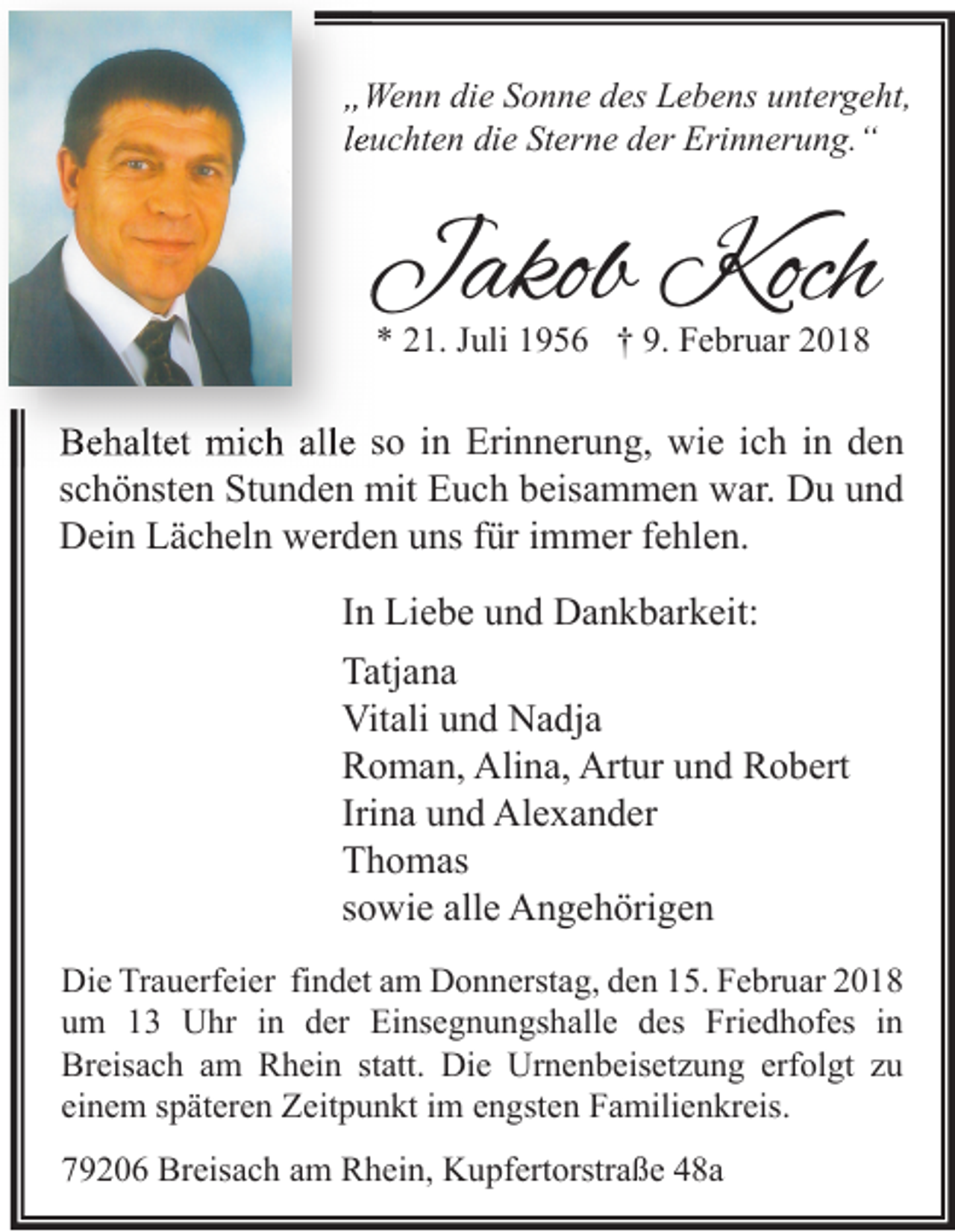 <p>„„Wenn<br />We n n di<br />die<br />e SSonne<br />o n n e ddes<br />es LLebens<br />e b e ns uuntergeht,<br />nt er g e ht,<br />lleuchten<br />e u c ht e n die<br />di e Sterne<br />St er n e der<br />d er Erinnerung.“<br />Eri n n er u n g. “</p><p>JJakob<br />akob Koch<br />Koch<br />** 221.<br />1. JJuli<br />uli 11956<br />9 5 6 †† 9.<br />9. Februar<br />F e br u ar 22</p><p>BBehaltet<br />e h alt et mich<br />mi c h all<br />alle<br />e sso<br />o i in<br />n Eri<br />Erinnerung,<br />n n er u n g, wie<br />wi e i ich<br />c h i in<br />n dden<br />en<br />sschönsten<br />c h ö nst e n Stunden<br />St u n d e n mit<br />mit Euch<br />E u c h beisammen<br />b eis a m m e n war.<br />w ar. Du<br />D u und<br />und<br />DDein<br />ei n LLächeln<br />ä c h el n wwerden<br />er d e n uuns<br />ns f für<br />ür i immer<br />m m er f fehlen.<br />e hl e n.<br />I n Liebe<br />In<br />Li e b e und<br />u n d Dankbarkeit:<br />D a n k b ar k eit:<br />Tatjana<br />Tatj<br />a na<br />Vit<br />ali uund<br />n d NNadja<br />a dj a<br />Vitali<br />RRoman,<br />o m a n, Alina,<br />Ali n a, Artur<br />Art ur uund<br />n d RRobert<br />o b ert<br />Irina<br />Iri<br />n a und<br />u n d Alexander<br />Al e x a n d er<br />TThomas<br />h o m as<br />ssowie<br />o wi e alle<br />all e Angehörigen<br />A n g e h öri g e n<br />Di e TrTrauerfeier<br />Die<br />a u erf ei er fifindet<br />n d et aam<br />m DDonnerstag,<br />o n n erst a g, dden<br />e n 115.<br />5. FFebruar<br />e br u ar 22<br />uum<br />m 11 Uhr<br />U hr iin<br />n dder<br />er Einsegnungshalle<br />Ei ns e g n u n gs h all e ddes<br />es Friedhofes<br />Fri e d h of es iin<br />n<br />Breisach<br />erfolgt<br />Br<br />eis a c h aam<br />m RRhein<br />h ei n ststatt.<br />att. Die<br />Di e Urnenbeisetzung<br />Ur n e n b eis et z u n g erf<br />ol gt zzu<br />u<br />einem<br />ei<br />n e m sspäteren<br />p ät er e n Zeitpunkt<br />Z eit p u n kt iimm eengsten<br />n gst e n Familienkreis.<br />F a mili e n kr eis.<br />79206<br />7 9 2 0 6 Breisach<br />Br eis a c h aam<br />m Rhein,<br />R h ei n, Kupfertorstraße<br />K u pf ert orstr a ß e 448a<br />8a</p>