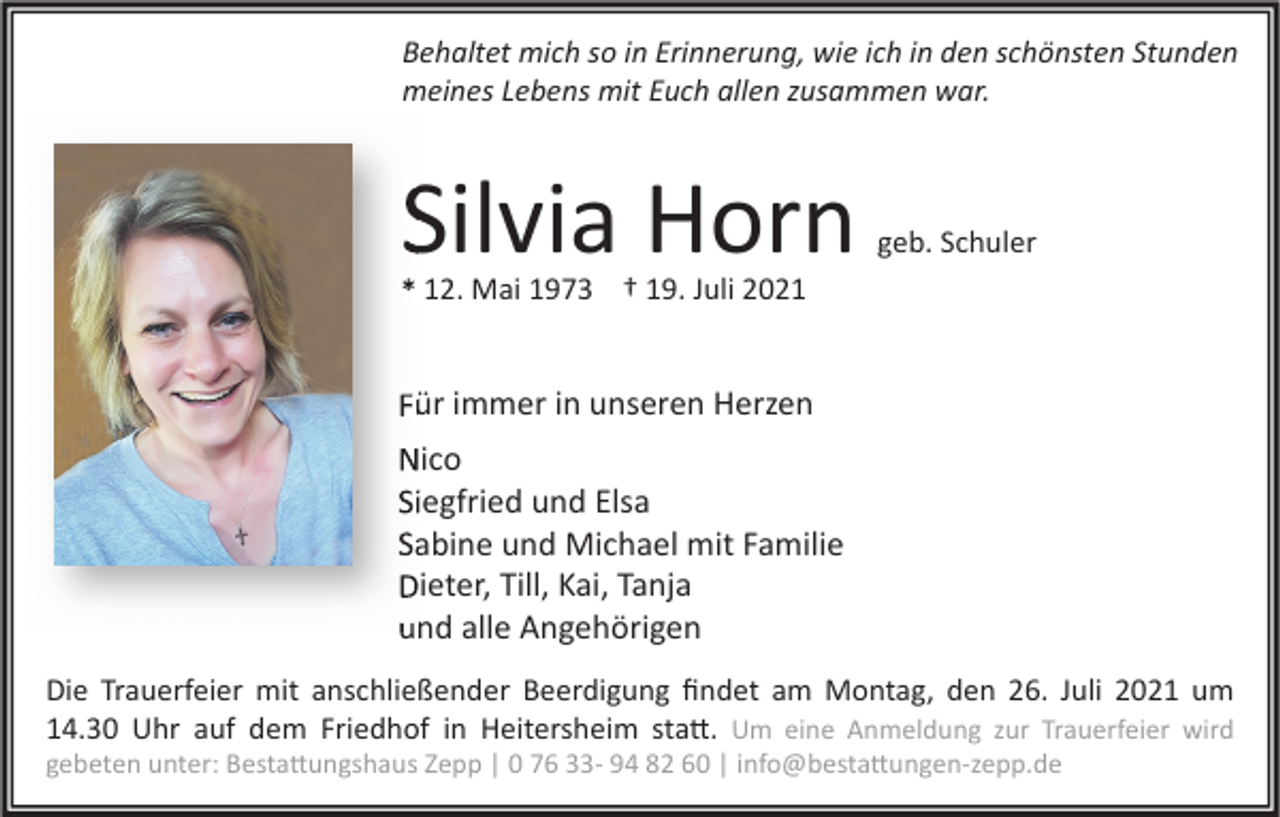 <p>Behaltet mich so in Erinnerung, wie ich in den schönsten Stunden<br />meines Lebens mit Euch allen zusammen war.</p><p>Silvia Horn</p><p>geb. Schuler</p><p>* 12. Mai 1973 † 19. Juli 2021</p><p>Für immer in unseren Herzen<br />Nico<br />Siegfried und Elsa<br />Sabine und Michael mit Familie<br />Dieter, Till, Kai, Tanja<br />und alle Angehörigen<br />Die Trauerfeier mit anschließender Beerdigung ﬁndet am Montag, den 26. Juli 2021 um<br />14.30 Uhr auf dem Friedhof in Heitersheim sta�. Um eine Anmeldung zur Trauerfeier wird</p><p>gebeten unter: Besta�ungshaus Zepp | 0 76 33- 94 82 60 | info@besta�ungen-zepp.de</p>