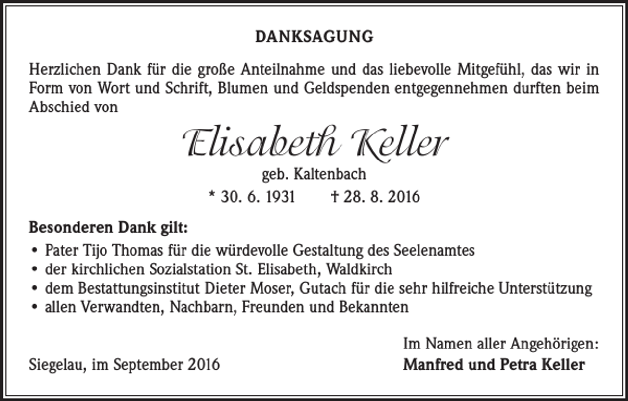 <p>DANKSAGUNG<br />Herzlichen Dank für die große Anteilnahme und das liebevolle Mitgefühl, das wir in<br />Form von Wort und Schrift, Blumen und Geldspenden entgegennehmen durften beim<br />Abschied von</p><p>Elisabeth Keller<br />geb. Kaltenbach<br />* 30. 6. 1931 † 28. 8. 2016</p><p>Besonderen Dank gilt:<br />• Pater Tijo Thomas für die würdevolle Gestaltung des Seelenamtes<br />• der kirchlichen Sozialstation St. Elisabeth, Waldkirch<br />• dem Bestattungsinstitut Dieter Moser, Gutach für die sehr hilfreiche Unterstützung<br />• allen Verwandten, Nachbarn, Freunden und Bekannten</p><p>Siegelau, im September 2016</p><p>Im Namen aller Angehörigen:<br />Manfred und Petra Keller</p>