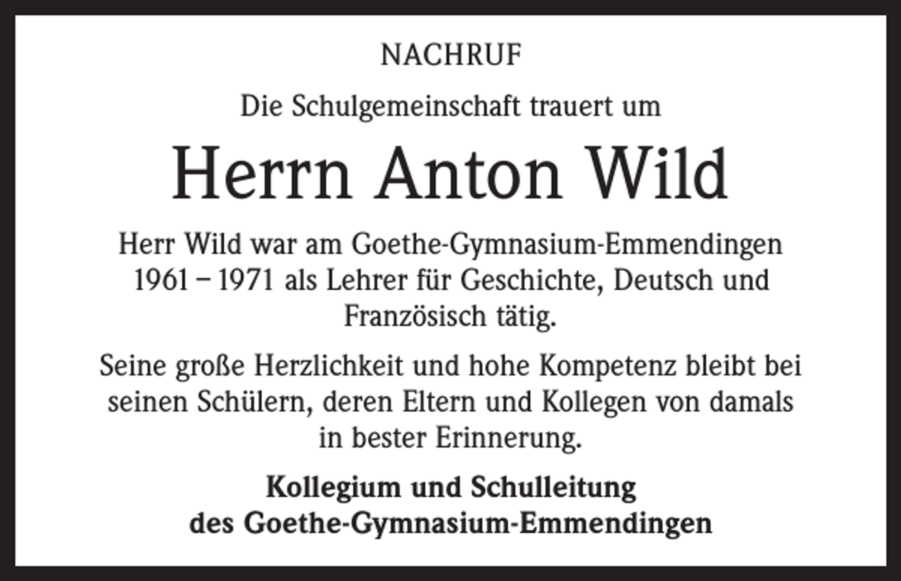 <p>NACHRUF<br />Die Schulgemeinschaft trauert um</p><p>Herrn Anton Wild<br />Herr Wild war am Goethe-Gymnasium-Emmendingen<br />1961 – 1971 als Lehrer für Geschichte, Deutsch und<br />Französisch tätig.<br />Seine große Herzlichkeit und hohe Kompetenz bleibt bei<br />seinen Schülern, deren Eltern und Kollegen von damals<br />in bester Erinnerung.<br />Kollegium und Schulleitung<br />des Goethe-Gymnasium-Emmendingen</p>