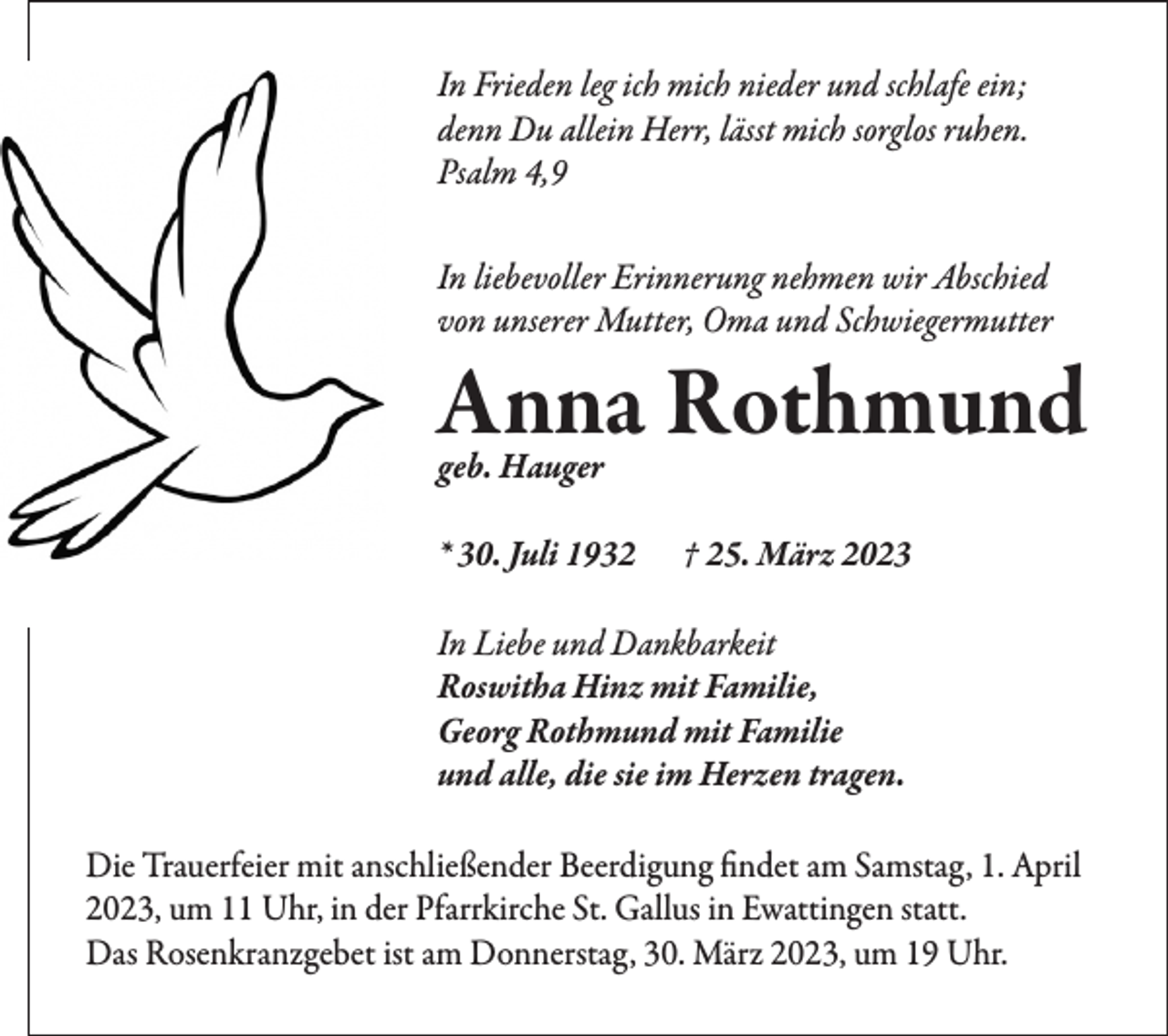 <p>In Frieden leg ich mich nieder und schlafe ein;<br />denn Du allein Herr, lässt mich sorglos ruhen.<br />Psalm 4,9<br />In liebevoller Erinnerung nehmen wir Abschied<br />von unserer Mutter, Oma und Schwiegermutter</p><p>Anna Rothmund<br />geb. Hauger</p><p>* 30. Juli 1932</p><p>† 25. März 2023</p><p>In Liebe und Dankbarkeit<br />Roswitha Hinz mit Familie,<br />Georg Rothmund mit Familie<br />und alle, die sie im Herzen tragen.<br />Die Trauerfeier mit anschließender Beerdigung findet am Samstag, 1. April<br />2023, um 11 Uhr, in der Pfarrkirche St. Gallus in Ewattingen statt.<br />Das Rosenkranzgebet ist am Donnerstag, 30. März 2023, um 19 Uhr.</p>