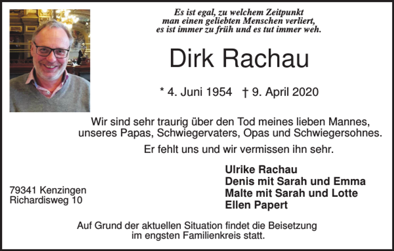 <p>Es ist egal, zu welchem Zeitpunkt<br />man einen geliebten Menschen verliert,<br />es ist immer zu früh und es tut immer weh.</p><p>Dirk Rachau<br />* 4. Juni 1954 † 9. April 2020<br />Wir sind sehr traurig über den Tod meines lieben Mannes,<br />unseres Papas, Schwiegervaters, Opas und Schwiegersohnes.<br />Er fehlt uns und wir vermissen ihn sehr.</p><p>79341 Kenzingen<br />Richardisweg 10</p><p>Ulrike Rachau<br />Denis mit Sarah und Emma<br />Malte mit Sarah und Lotte<br />Ellen Papert</p><p>Auf Grund der aktuellen Situation findet die Beisetzung<br />im engsten Familienkreis statt.</p>