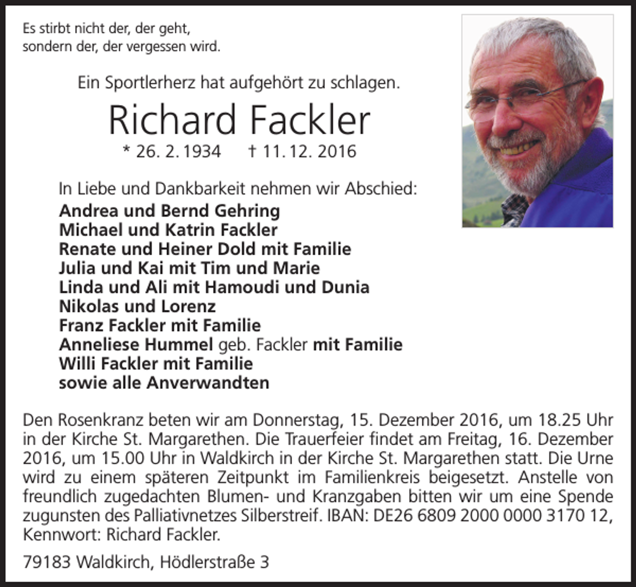 <p>Es stirbt nicht der, der geht,<br />sondern der, der vergessen wird.</p><p>Ein Sportlerherz hat aufgehört zu schlagen.</p><p>Richard Fackler<br />* 26. 2. 1934 † 11. 12. 2016</p><p>In Liebe und Dankbarkeit nehmen wir Abschied:<br />Andrea und Bernd Gehring<br />Michael und Katrin Fackler<br />Renate und Heiner Dold mit Familie<br />Julia und Kai mit Tim und Marie<br />Linda und Ali mit Hamoudi und Dunia<br />Nikolas und Lorenz<br />Franz Fackler mit Familie<br />Anneliese Hummel geb. Fackler mit Familie<br />Willi Fackler mit Familie<br />sowie alle Anverwandten<br />Den Rosenkranz beten wir am Donnerstag, 15. Dezember 2016, um 18.25 Uhr<br />in der Kirche St. Margarethen. Die Trauerfeier findet am Freitag, 16. Dezember<br />2016, um 15.00 Uhr in Waldkirch in der Kirche St. Margarethen statt. Die Urne<br />wird zu einem späteren Zeitpunkt im Familienkreis beigesetzt. Anstelle von<br />freundlich zugedachten Blumen- und Kranzgaben bitten wir um eine Spende<br />zugunsten des Palliativnetzes Silberstreif. IBAN: DE2809 20 3170 12,<br />Kennwort: Richard Fackler.<br />79183 Waldkirch, Hödlerstraße 3</p>