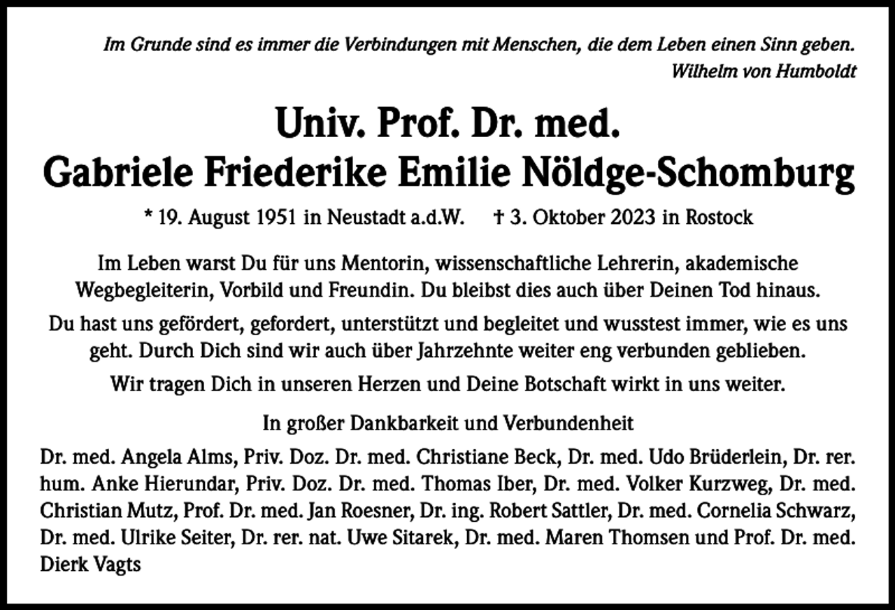 <p>Im Grunde sind es immer die Verbindungen mit Menschen, die dem Leben einen Sinn geben.<br />Wilhelm von Humboldt</p><p>Univ. Prof. Dr. med.<br />Gabriele Friederike Emilie Nöldge-Schomburg<br />* 19. August 1951 in Neustadt a.d.W.</p><p>† 3. Oktober 2023 in Rostock</p><p>Im Leben warst Du für uns Mentorin, wissenschaftliche Lehrerin, akademische<br />Wegbegleiterin, Vorbild und Freundin. Du bleibst dies auch über Deinen Tod hinaus.<br />Du hast uns gefördert, gefordert, unterstützt und begleitet und wusstest immer, wie es uns<br />geht. Durch Dich sind wir auch über Jahrzehnte weiter eng verbunden geblieben.<br />Wir tragen Dich in unseren Herzen und Deine Botschaft wirkt in uns weiter.<br />In großer Dankbarkeit und Verbundenheit<br />Dr. med. Angela Alms, Priv. Doz. Dr. med. Christiane Beck, Dr. med. Udo Brüderlein, Dr. rer.<br />hum. Anke Hierundar, Priv. Doz. Dr. med. Thomas Iber, Dr. med. Volker Kurzweg, Dr. med.<br />Christian Mutz, Prof. Dr. med. Jan Roesner, Dr. ing. Robert Sattler, Dr. med. Cornelia Schwarz,<br />Dr. med. Ulrike Seiter, Dr. rer. nat. Uwe Sitarek, Dr. med. Maren Thomsen und Prof. Dr. med.<br />Dierk Vagts</p>