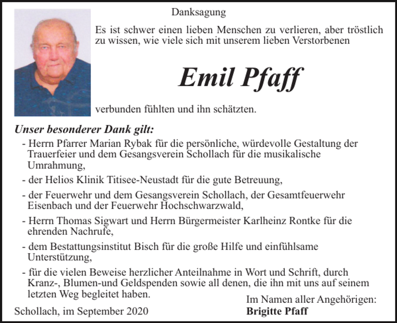 <p>Danksagung<br />Es ist schwer einen lieben Menschen zu verlieren, aber tröstlich<br />zu wissen, wie viele sich mit unserem lieben Verstorbenen</p><p>Emil Pfaff<br />verbunden fühlten und ihn schätzten.</p><p>Unser besonderer Dank gilt:<br />- Herrn Pfarrer Marian Rybak für die persönliche, würdevolle Gestaltung der<br />Trauerfeier und dem Gesangsverein Schollach für die musikalische<br />Umrahmung,<br />- der Helios Klinik Titisee-Neustadt für die gute Betreuung,<br />- der Feuerwehr und dem Gesangsverein Schollach, der Gesamtfeuerwehr<br />Eisenbach und der Feuerwehr Hochschwarzwald,<br />- Herrn Thomas Sigwart und Herrn Bürgermeister Karlheinz Rontke für die<br />ehrenden Nachrufe,<br />- dem Bestattungsinstitut Bisch für die große Hilfe und einfühlsame<br />Unterstützung,<br />- für die vielen Beweise herzlicher Anteilnahme in Wort und Schrift, durch<br />Kranz-, Blumen-und Geldspenden sowie all denen, die ihn mit uns auf seinem<br />letzten Weg begleitet haben.<br />Im Namen aller Angehörigen:<br />Schollach, im September 2020<br />Brigitte Pfaff</p>