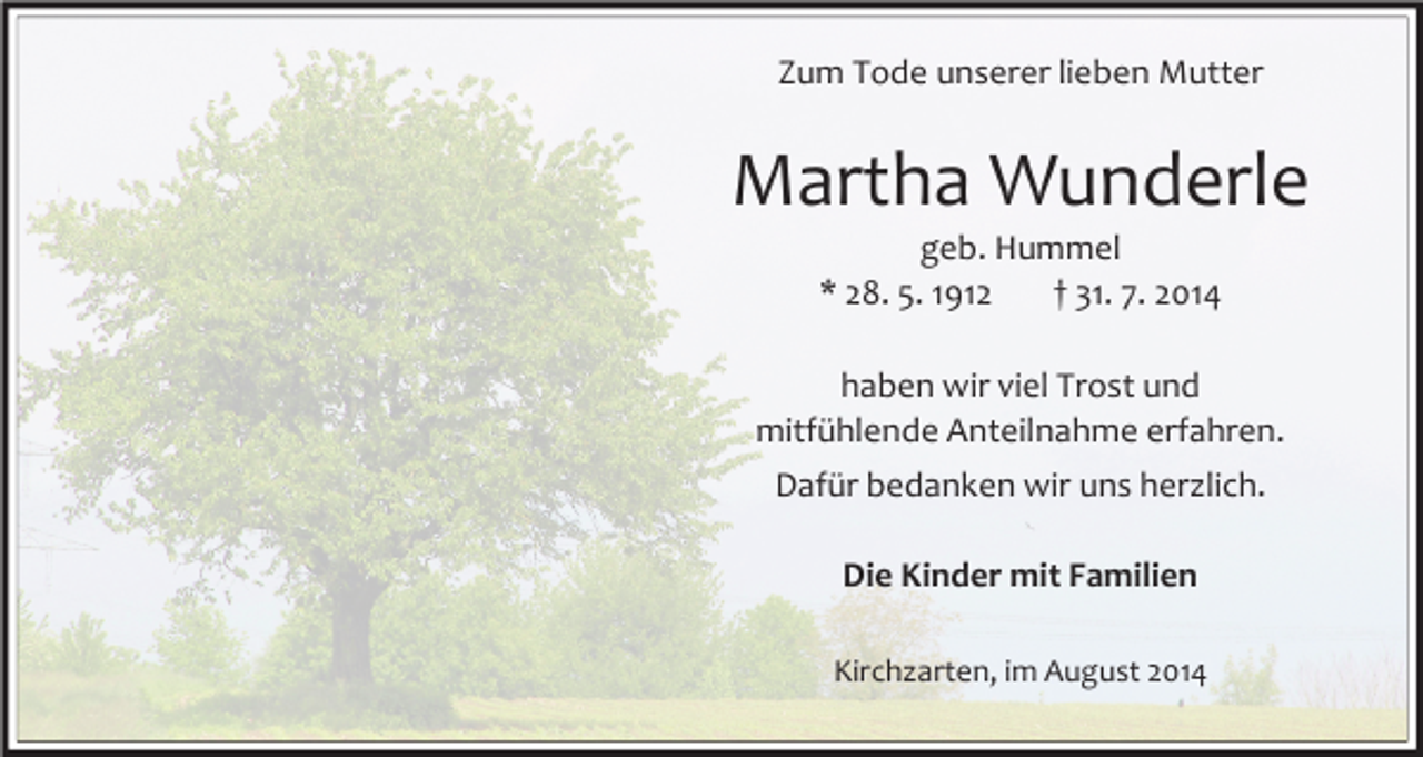 <p>Zum Tode unserer lieben Mutter</p><p>Martha Wunderle<br />geb. Hummel<br />* 28. 5. 1912<br />† 31. 7. 2014</p><p>haben wir viel Trost und<br />mitfühlende Anteilnahme erfahren.<br />Dafür bedanken wir uns herzlich.<br />Die Kinder mit Familien<br />Kirchzarten, im August 2014</p>