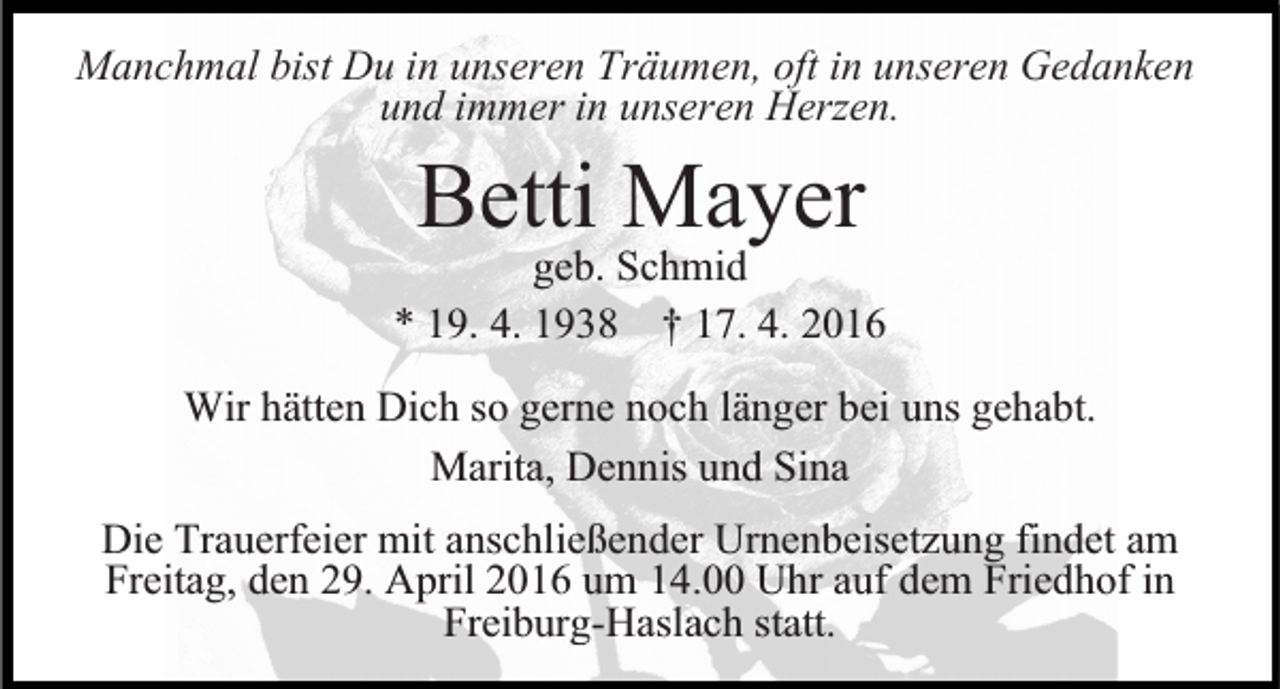 <p>Manchmal bist Du in unseren Träumen, oft in unseren Gedanken<br />und immer in unseren Herzen.</p><p>Betti<br />Mayer<br />geb. Schmid<br />* 19. 4. 1938 † 17. 4. 2016<br />Wir hätten Dich so gerne noch länger bei uns gehabt.<br />Marita, Dennis und Sina<br />Die Trauerfeier mit anschließender Urnenbeisetzung findet am<br />Freitag, den 29. April 2016 um 14.00 Uhr auf dem Friedhof in<br />Freiburg-Haslach statt.</p>