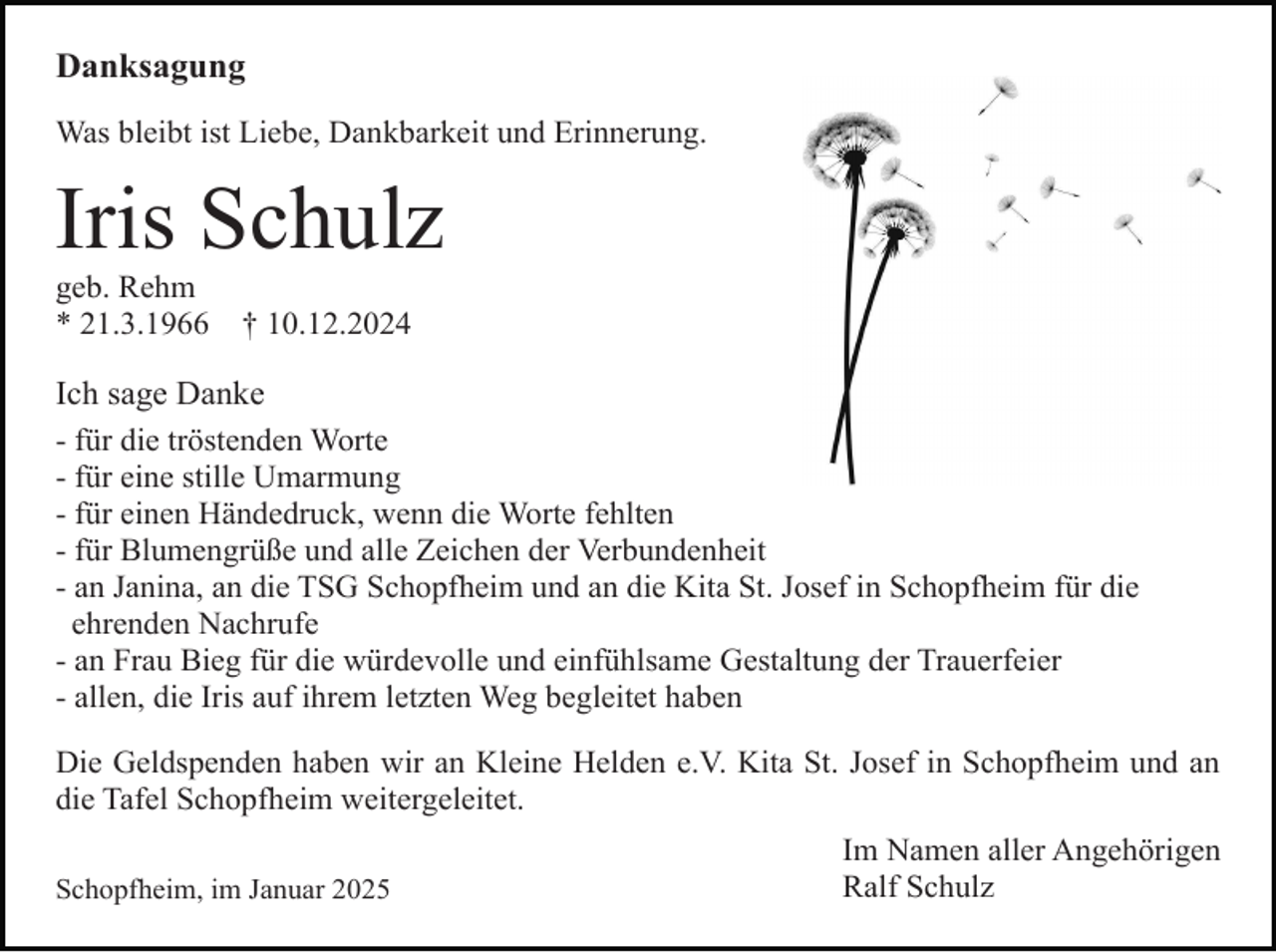 <p>Danksagung<br />Was bleibt ist Liebe, Dankbarkeit und Erinnerung.</p><p>Iris Schulz<br />geb. Rehm<br />* 21.3.1966</p><p>† 10.12.2024</p><p>Ich sage Danke<br />- für die tröstenden Worte<br />- für eine stille Umarmung<br />- für einen Händedruck, wenn die Worte fehlten<br />- für Blumengrüße und alle Zeichen der Verbundenheit<br />- an Janina, an die TSG Schopfheim und an die Kita St. Josef in Schopfheim für die<br />ehrenden Nachrufe<br />- an Frau Bieg für die würdevolle und einfühlsame Gestaltung der Trauerfeier<br />- allen, die Iris auf ihrem letzten Weg begleitet haben<br />Die Geldspenden haben wir an Kleine Helden e.V. Kita St. Josef in Schopfheim und an<br />die Tafel Schopfheim weitergeleitet.<br />Schopfheim, im Januar 2025</p><p>Im Namen aller Angehörigen<br />Ralf Schulz</p>