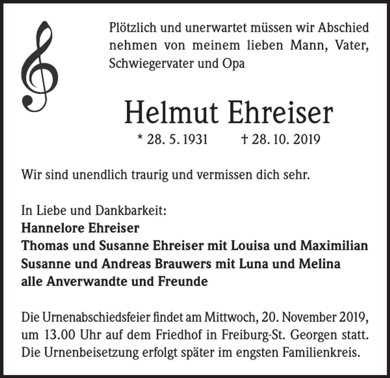 <p>Plötzlich und unerwartet müssen wir Abschied<br />nehmen von meinem lieben Mann, Vater,<br />Schwiegervater und Opa</p><p>Helmut Ehreiser<br />* 28. 5. 1931</p><p>† 28. 10. 2019</p><p>Wir sind unendlich traurig und vermissen dich sehr.<br />In Liebe und Dankbarkeit:<br />Hannelore Ehreiser<br />Thomas und Susanne Ehreiser mit Louisa und Maximilian<br />Susanne und Andreas Brauwers mit Luna und Melina<br />alle Anverwandte und Freunde<br />Die Urnenabschiedsfeier findet am Mittwoch, 20. November 2019,<br />um 13.00 Uhr auf dem Friedhof in Freiburg-St. Georgen statt.<br />Die Urnenbeisetzung erfolgt später im engsten Familienkreis.</p>