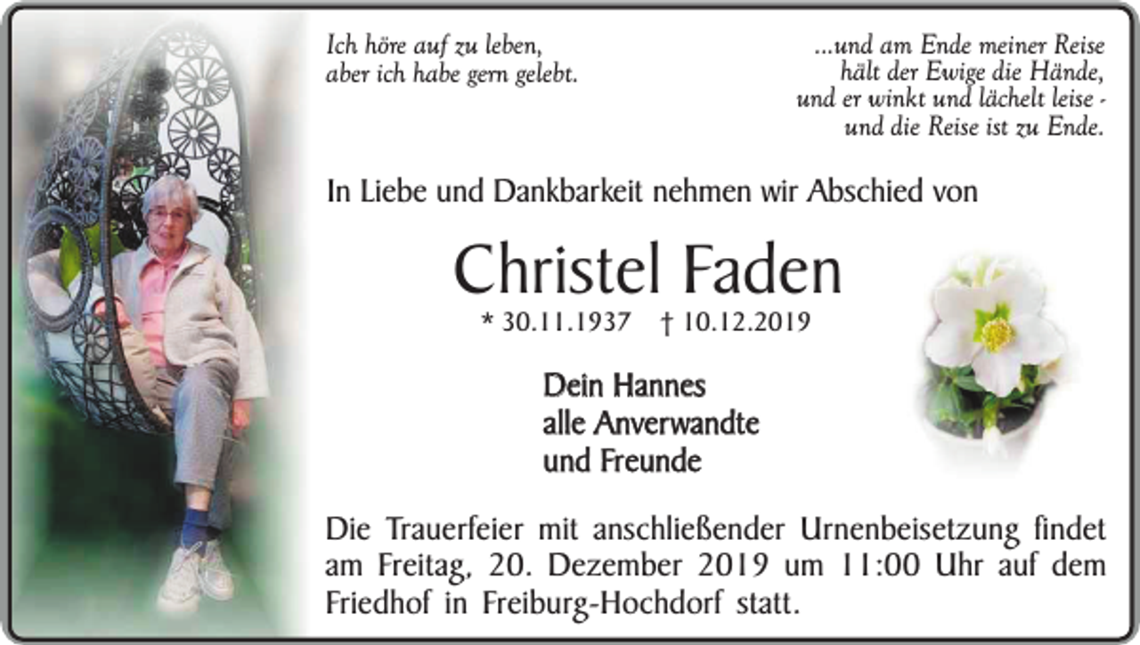 <p>...und am Ende meiner Reise<br />hält der Ewige die Hände,<br />und er winkt und lächelt leise und die Reise ist zu Ende.</p><p>Ich höre auf zu leben,<br />aber ich habe gern gelebt.</p><p>In Liebe und Dankbarkeit nehmen wir Abschied von</p><p>Christel Faden<br />* 30.11.1937</p><p>† 10.12.2019</p><p>Dein Hannes<br />alle Anverwandte<br />und Freunde<br />Die Trauerfeier mit anschließender Urnenbeisetzung findet<br />am Freitag, 20. Dezember 2019 um 11:00 Uhr auf dem<br />Friedhof in Freiburg-Hochdorf statt.</p>