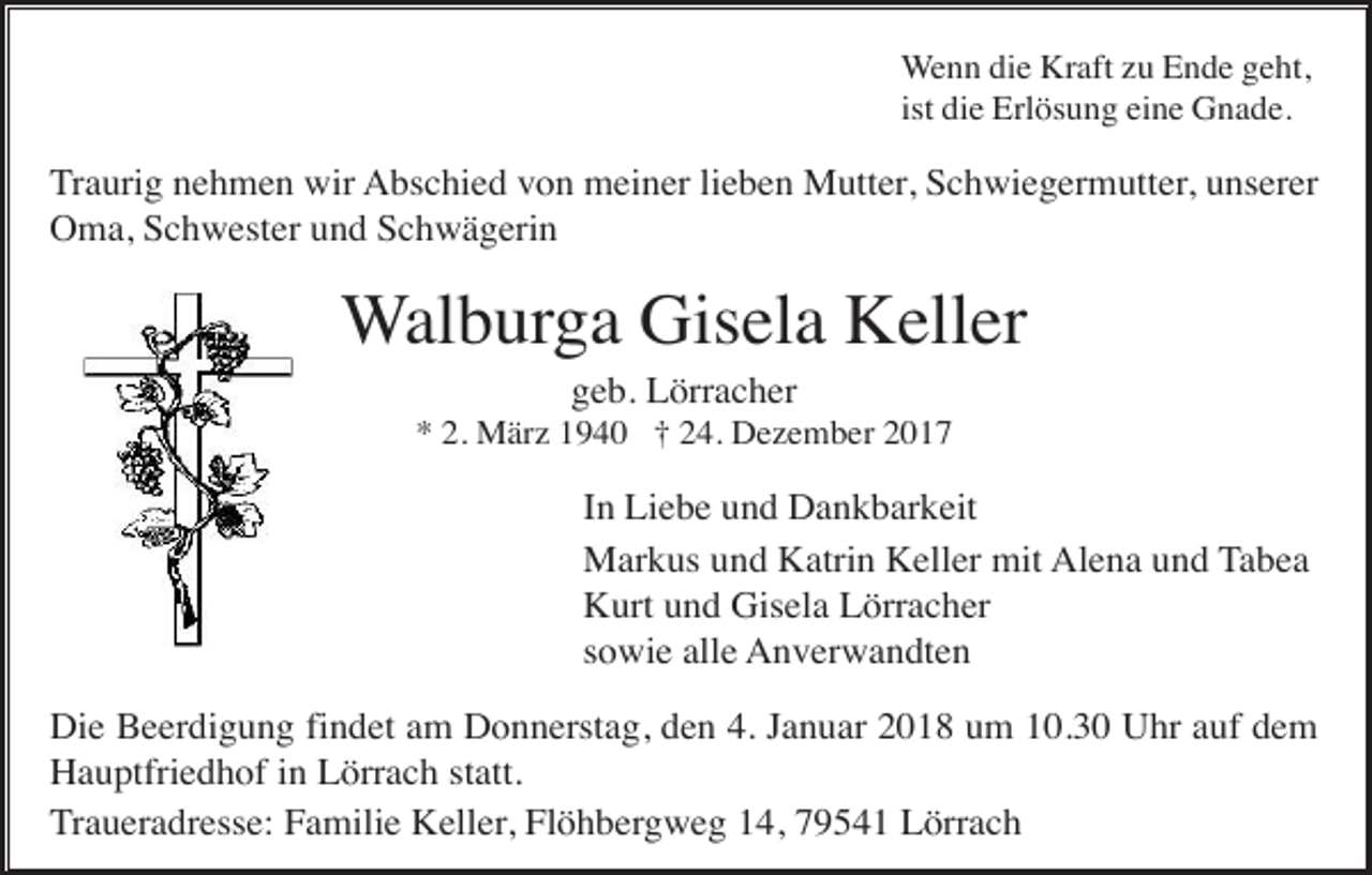 <p>Wenn die Kraft zu Ende geht,<br />ist die Erlösung eine Gnade.</p><p>Traurig nehmen wir Abschied von meiner lieben Mutter, Schwiegermutter, unserer<br />Oma, Schwester und Schwägerin</p><p>Walburga Gisela Keller<br />geb. Lörracher<br />* 2. März 1940 † 24. Dezember 2017</p><p>In Liebe und Dankbarkeit<br />Markus und Katrin Keller mit Alena und Tabea<br />Kurt und Gisela Lörracher<br />sowie alle Anverwandten<br />Die Beerdigung findet am Donnerstag, den 4. Januar 2018 um 10.30 Uhr auf dem<br />Hauptfriedhof in Lörrach statt.<br />Traueradresse: Familie Keller, Flöhbergweg 14, 79541 Lörrach</p>