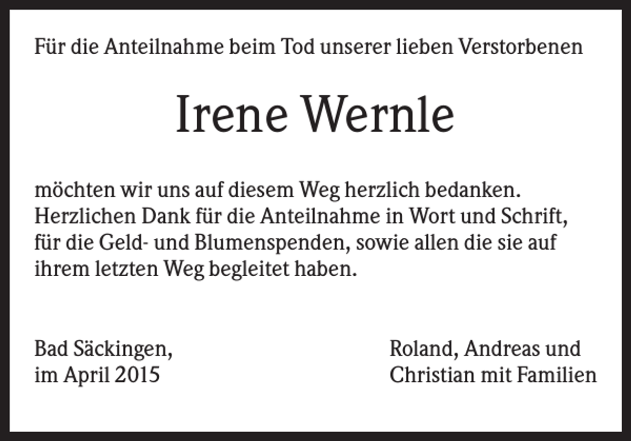 <p>Für die Anteilnahme beim Tod unserer lieben Verstorbenen</p><p>Irene Wernle<br />möchten wir uns auf diesem Weg herzlich bedanken.<br />Herzlichen Dank für die Anteilnahme in Wort und Schrift,<br />für die Geld- und Blumenspenden, sowie allen die sie auf<br />ihrem letzten Weg begleitet haben.<br />Bad Säckingen,<br />im April 2015</p><p>Roland, Andreas und<br />Christian mit Familien</p>