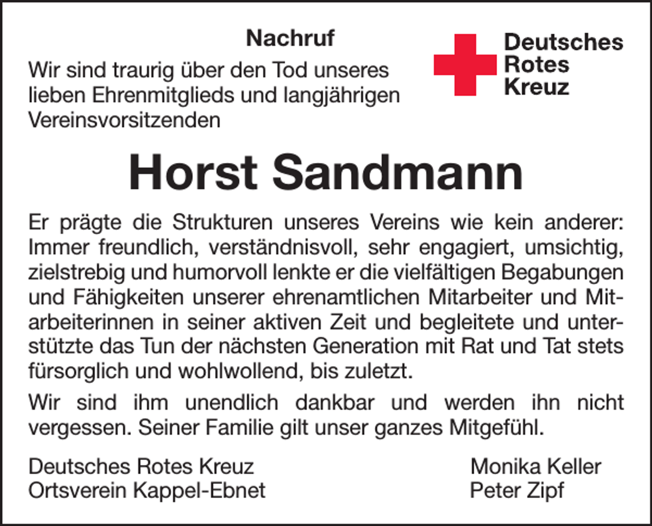 <p>Nachruf<br />Wir sind traurig über den Tod unseres<br />lieben Ehrenmitglieds und langjährigen<br />Vereinsvorsitzenden</p><p>Deutsches<br />Rotes<br />Kreuz<br />Kreisverband Emmendingen e.V.</p><p>Horst Sandmann<br />Er prägte die Strukturen unseres Vereins wie kein anderer:<br />Immer freundlich, verständnisvoll, sehr engagiert, umsichtig,<br />zielstrebig und humorvoll lenkte er die vielfältigen Begabungen<br />und Fähigkeiten unserer ehrenamtlichen Mitarbeiter und Mitarbeiterinnen in seiner aktiven Zeit und begleitete und unterstützte das Tun der nächsten Generation mit Rat und Tat stets<br />fürsorglich und wohlwollend, bis zuletzt.<br />Wir sind ihm unendlich dankbar und werden ihn nicht<br />vergessen. Seiner Familie gilt unser ganzes Mitgefühl.<br />Deutsches Rotes Kreuz<br />Ortsverein Kappel-Ebnet</p><p>Monika Keller<br />Peter Zipf</p>