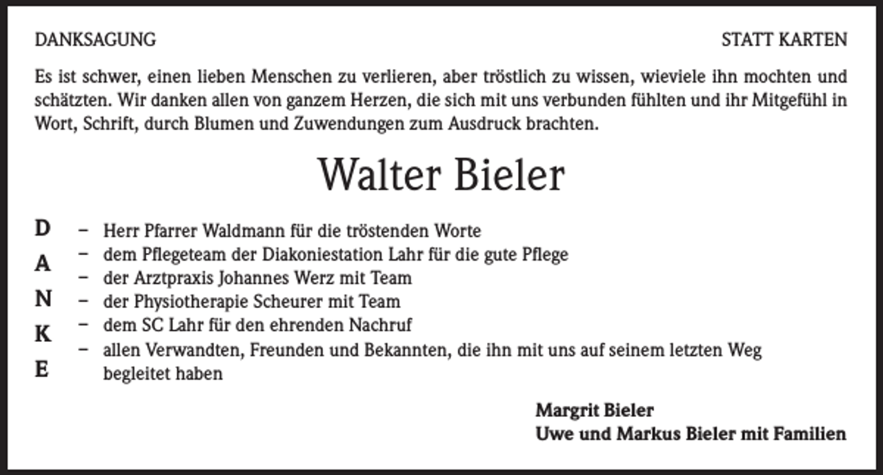 <p>DANKSAGUNG</p><p>STATT KARTEN</p><p>Es ist schwer, einen lieben Menschen zu verlieren, aber tröstlich zu wissen, wieviele ihn mochten und<br />schätzten. Wir danken allen von ganzem Herzen, die sich mit uns verbunden fühlten und ihr Mitgefühl in<br />Wort, Schrift, durch Blumen und Zuwendungen zum Ausdruck brachten.</p><p>Walter Bieler<br />D<br />A<br />N<br />K<br />E</p><p>– Herr Pfarrer Waldmann für die tröstenden Worte<br />– dem Pflegeteam der Diakoniestation Lahr für die gute Pflege<br />– der Arztpraxis Johannes Werz mit Team<br />– der Physiotherapie Scheurer mit Team<br />– dem SC Lahr für den ehrenden Nachruf<br />– allen Verwandten, Freunden und Bekannten, die ihn mit uns auf seinem letzten Weg<br />begleitet haben<br />Margrit Bieler<br />Uwe und Markus Bieler mit Familien</p>