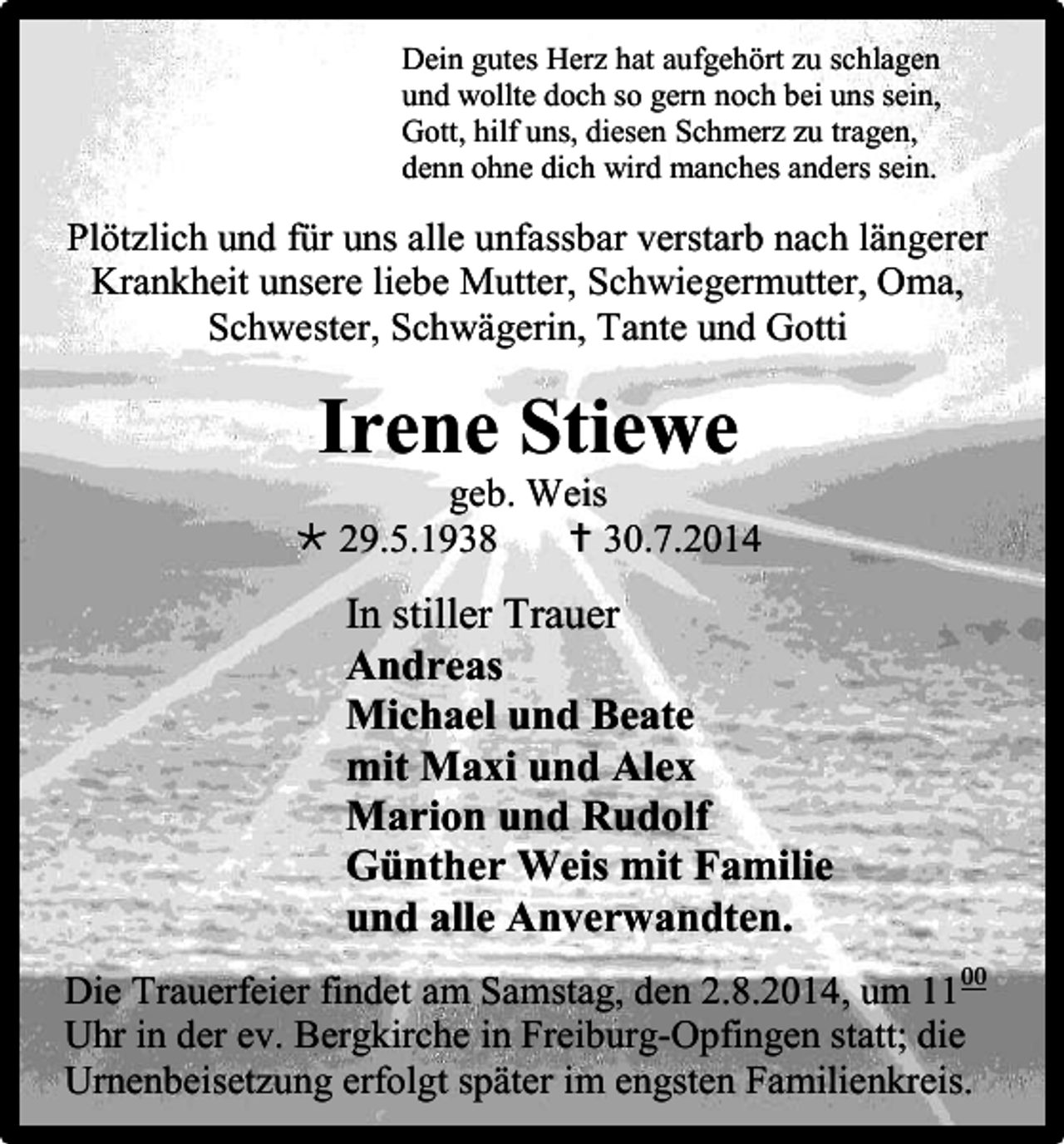 <p>Dein gutes Herz hat aufgehört zu schlagen<br />und wollte doch so gern noch bei uns sein,<br />Gott, hilf uns, diesen Schmerz zu tragen,<br />denn ohne dich wird manches anders sein.</p><p>Plötzlich und für uns alle unfassbar verstarb nach längerer<br />Krankheit unsere liebe Mutter, Schwiegermutter, Oma,<br />Schwester, Schwägerin, Tante und Gotti</p><p>Irene Stiewe<br />geb. Weis<br /> 29.5.1938<br /> 30.7.2014</p><p>In stiller Trauer<br />Andreas<br />Michael und Beate<br />mit Maxi und Alex<br />Marion und Rudolf<br />Günther Weis mit Familie<br />und alle Anverwandten.<br />Die Trauerfeier findet am Samstag, den 2.8.2014, um 11 00<br />Uhr in der ev. Bergkirche in Freiburg-Opfingen statt; die<br />Urnenbeisetzung erfolgt später im engsten Familienkreis.</p>