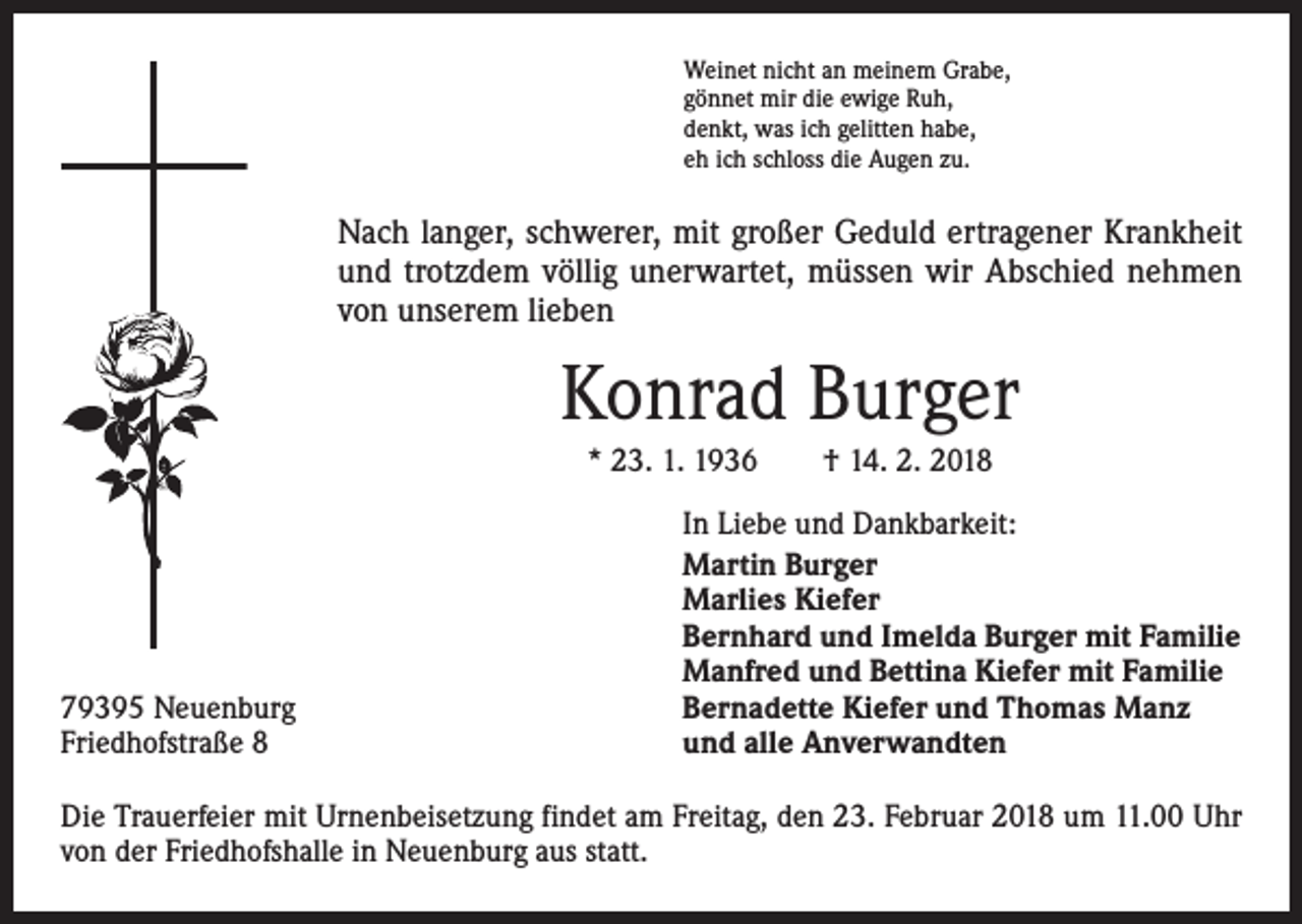 <p>Weinet nicht an meinem Grabe,<br />gönnet mir die ewige Ruh,<br />denkt, was ich gelitten habe,<br />eh ich schloss die Augen zu.</p><p>Nach langer, schwerer, mit großer Geduld ertragener Krankheit<br />und trotzdem völlig unerwartet, müssen wir Abschied nehmen<br />von unserem lieben</p><p>Konrad Burger<br />* 23. 1. 1936 † 14. 2. 2018</p><p>79395 Neuenburg<br />Friedhofstraße 8</p><p>In Liebe und Dankbarkeit:<br />Martin Burger<br />Marlies Kiefer<br />Bernhard und Imelda Burger mit Familie<br />Manfred und Bettina Kiefer mit Familie<br />Bernadette Kiefer und Thomas Manz<br />und alle Anverwandten</p><p>Die Trauerfeier mit Urnenbeisetzung findet am Freitag, den 23. Februar 2018 um 11.00 Uhr<br />von der Friedhofshalle in Neuenburg aus statt.</p>