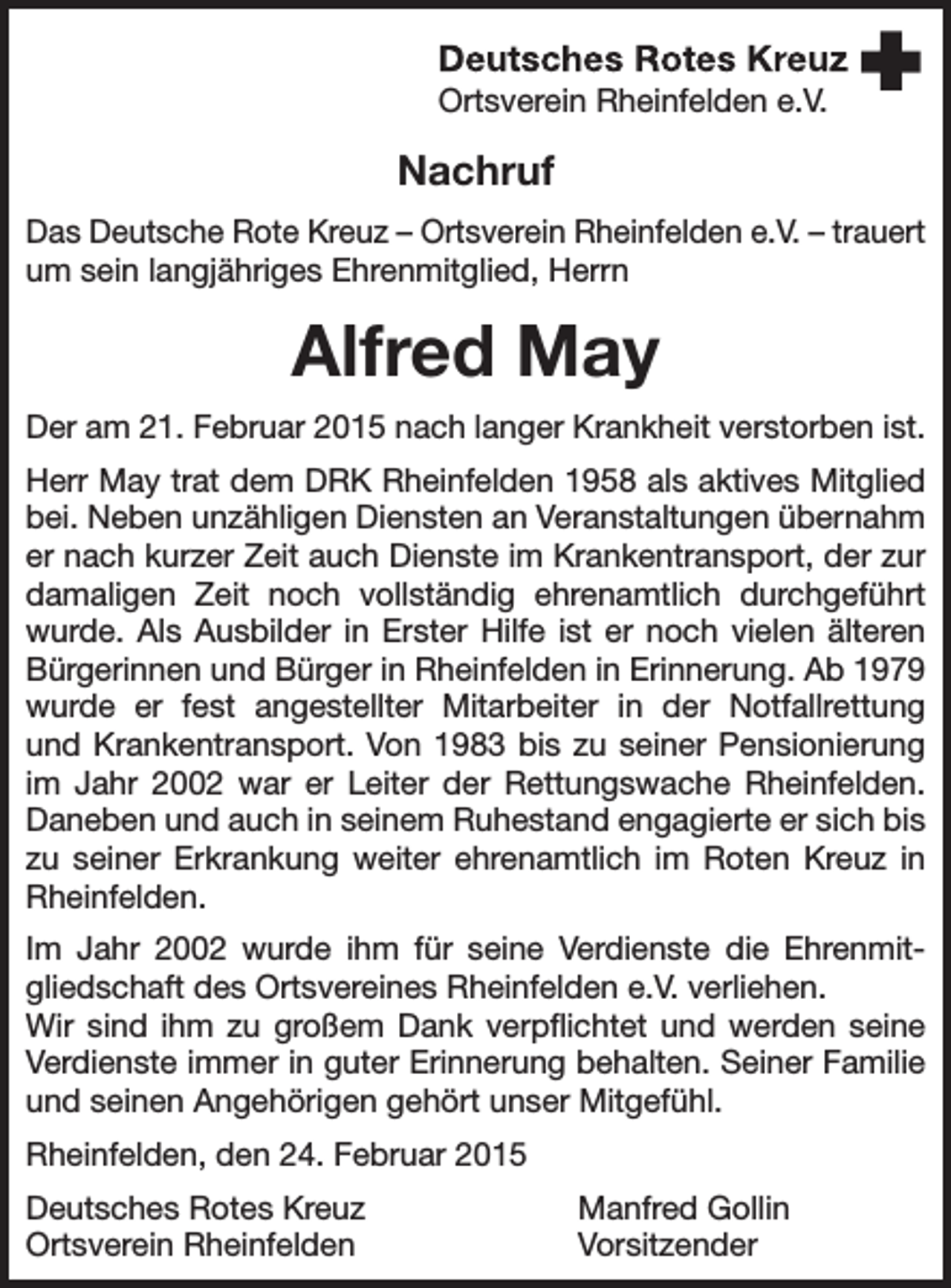 <p>Ortsverein Rheinfelden e.V.</p><p>Nachruf<br />Das Deutsche Rote Kreuz – Ortsverein Rheinfelden e.V. – trauert<br />um sein langjähriges Ehrenmitglied, Herrn</p><p>Alfred May<br />Der am 21. Februar 2015 nach langer Krankheit verstorben ist.<br />Herr May trat dem DRK Rheinfelden 1958 als aktives Mitglied<br />bei. Neben unzähligen Diensten an Veranstaltungen übernahm<br />er nach kurzer Zeit auch Dienste im Krankentransport, der zur<br />damaligen Zeit noch vollständig ehrenamtlich durchgeführt<br />wurde. Als Ausbilder in Erster Hilfe ist er noch vielen älteren<br />Bürgerinnen und Bürger in Rheinfelden in Erinnerung. Ab 1979<br />wurde er fest angestellter Mitarbeiter in der Notfallrettung<br />und Krankentransport. Von 1983 bis zu seiner Pensionierung<br />im Jahr 2002 war er Leiter der Rettungswache Rheinfelden.<br />Daneben und auch in seinem Ruhestand engagierte er sich bis<br />zu seiner Erkrankung weiter ehrenamtlich im Roten Kreuz in<br />Rheinfelden.<br />Im Jahr 2002 wurde ihm für seine Verdienste die Ehrenmitgliedschaft des Ortsvereines Rheinfelden e.V. verliehen.<br />Wir sind ihm zu großem Dank verpflichtet und werden seine<br />Verdienste immer in guter Erinnerung behalten. Seiner Familie<br />und seinen Angehörigen gehört unser Mitgefühl.<br />Rheinfelden, den 24. Februar 2015<br />Deutsches Rotes Kreuz<br />Ortsverein Rheinfelden</p><p>Manfred Gollin<br />Vorsitzender</p>