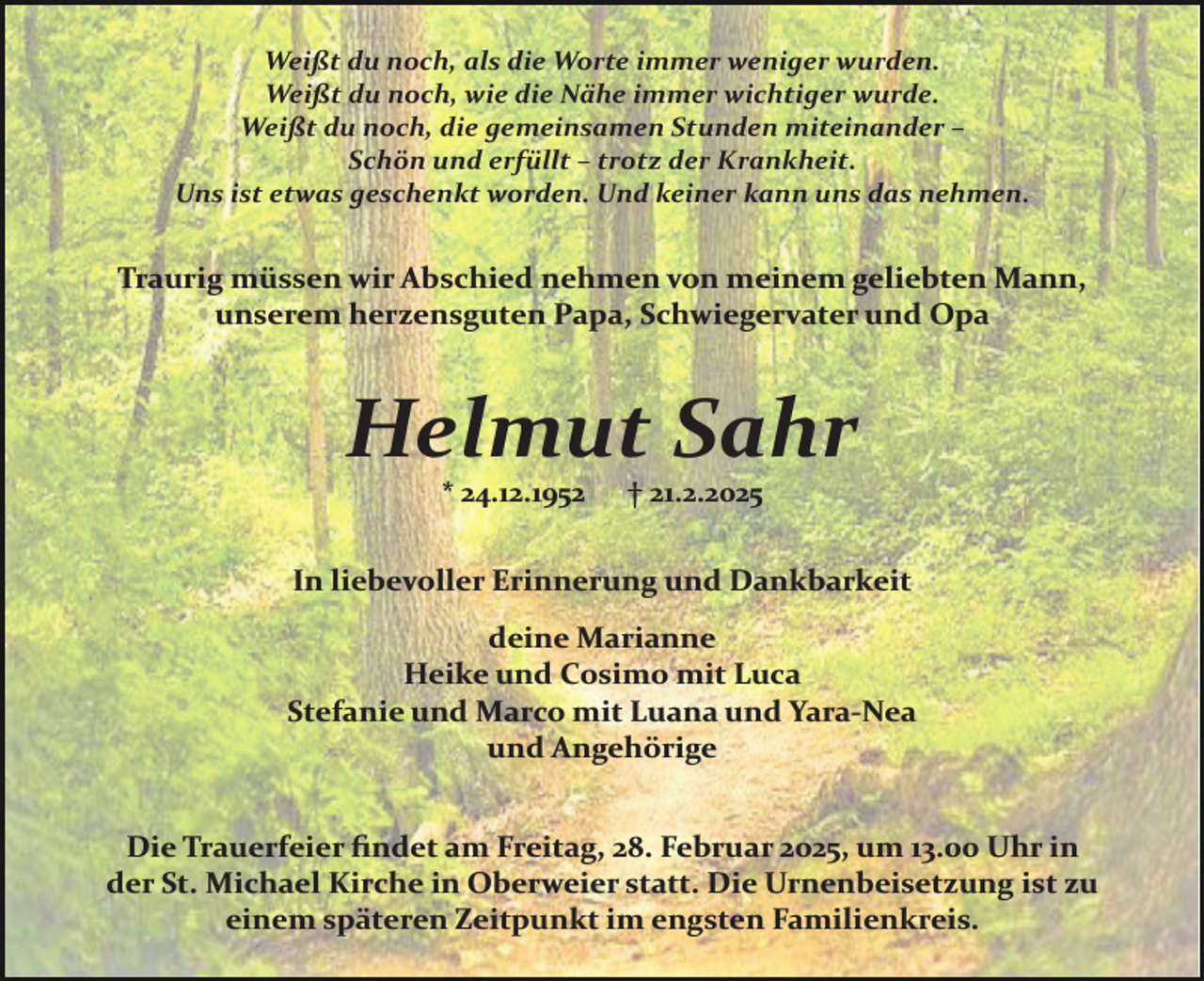 <p>Weißt du noch, als die Worte immer weniger wurden.<br />Weißt du noch, wie die Nähe immer wichtiger wurde.<br />Weißt du noch, die gemeinsamen Stunden miteinander –<br />Schön und erfüllt – trotz der Krankheit.<br />Uns ist etwas geschenkt worden. Und keiner kann uns das nehmen.</p><p>Traurig müssen wir Abschied nehmen von meinem geliebten Mann,<br />unserem herzensguten Papa, Schwiegervater und Opa</p><p>Helmut Sahr<br />* 24.12.1952</p><p>† 21.2.2025</p><p>In liebevoller Erinnerung und Dankbarkeit<br />deine Marianne<br />Heike und Cosimo mit Luca<br />Stefanie und Marco mit Luana und Yara­Nea<br />und Angehörige<br />Die Trauerfeier ﬁndet am Freitag, 28. Februar 2025, um 13.00 Uhr in<br />der St. Michael Kirche in Oberweier statt. Die Urnenbeisetzung ist zu<br />einem späteren Zeitpunkt im engsten Familienkreis.</p>