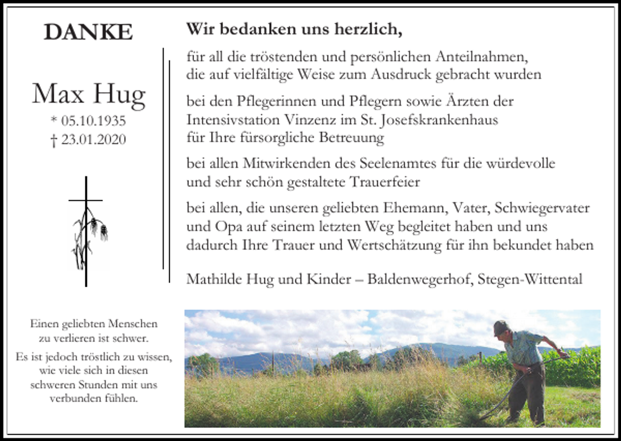 <p>DANKE</p><p>Max Hug<br />* 05.10.1935<br />† 23.01.2020</p><p>Wir bedanken uns herzlich,<br />für all die tröstenden und persönlichen Anteilnahmen,<br />die auf vielfältige Weise zum Ausdruck gebracht wurden<br />bei den Pflegerinnen und Pflegern sowie Ärzten der<br />Intensivstation Vinzenz im St. Josefskrankenhaus<br />für Ihre fürsorgliche Betreuung<br />bei allen Mitwirkenden des Seelenamtes für die würdevolle<br />und sehr schön gestaltete Trauerfeier<br />bei allen, die unseren geliebten Ehemann, Vater, Schwiegervater<br />und Opa auf seinem letzten Weg begleitet haben und uns<br />dadurch Ihre Trauer und Wertschätzung für ihn bekundet haben<br />Mathilde Hug und Kinder – Baldenwegerhof, Stegen-Wittental</p><p>Einen geliebten Menschen<br />zu verlieren ist schwer.<br />Es ist jedoch tröstlich zu wissen,<br />wie viele sich in diesen<br />schweren Stunden mit uns<br />verbunden fühlen.</p>
